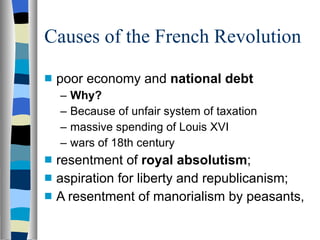 Causes of the French Revolution poor economy and  national debt Why?   Because of unfair system of taxation massive spending of Louis XVI wars of 18th century resentment of  royal absolutism ; aspiration for liberty and republicanism; A resentment of manorialism by peasants,  