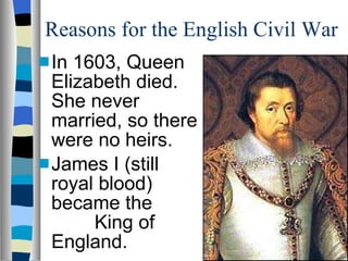 Reasons for the English Civil War In 1603, Queen Elizabeth died. She never married, so there were no heirs. James I (still royal blood) became the  King of England. 