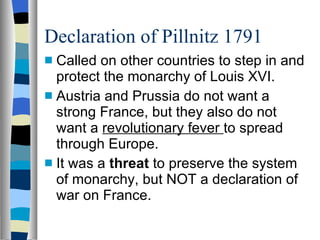 Declaration of Pillnitz 1791 Called on other countries to step in and protect the monarchy of Louis XVI. Austria and Prussia do not want a strong France, but they also do not want a  revolutionary fever  to spread through Europe. It was a  threat  to preserve the system of monarchy, but NOT a declaration of war on France. 