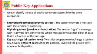 Public Key Applications
• we can classify the use of public-key cryptosystems into the three
categories:
• Encryption/decryption (provide secrecy): The sender encrypts a message
with the recipient’s public key.
• Digital signature (provide authentication): The sender “signs” a message
with its private key, either to the whole message or to a small block of data
that is a function of the message.
• Key exchange (of session keys): Two sides cooperate to exchange a session
key. Several different approaches are possible, involving the private key(s)
of one or both parties.
Cryptography & Cyber Security Mrs. Kanchan Patil Department of Information Technology
 