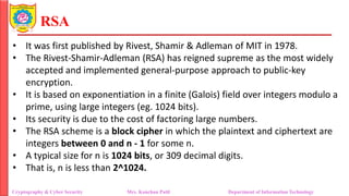 RSA
• It was first published by Rivest, Shamir & Adleman of MIT in 1978.
• The Rivest-Shamir-Adleman (RSA) has reigned supreme as the most widely
accepted and implemented general-purpose approach to public-key
encryption.
• It is based on exponentiation in a finite (Galois) field over integers modulo a
prime, using large integers (eg. 1024 bits).
• Its security is due to the cost of factoring large numbers.
• The RSA scheme is a block cipher in which the plaintext and ciphertext are
integers between 0 and n - 1 for some n.
• A typical size for n is 1024 bits, or 309 decimal digits.
• That is, n is less than 2^1024.
Cryptography & Cyber Security Mrs. Kanchan Patil Department of Information Technology
 