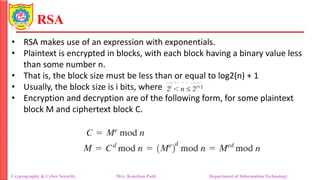 RSA
• RSA makes use of an expression with exponentials.
• Plaintext is encrypted in blocks, with each block having a binary value less
than some number n.
• That is, the block size must be less than or equal to log2(n) + 1
• Usually, the block size is i bits, where
• Encryption and decryption are of the following form, for some plaintext
block M and ciphertext block C.
Cryptography & Cyber Security Mrs. Kanchan Patil Department of Information Technology
 