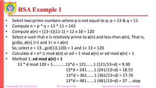 RSA Example 1
• Select two prime numbers where p is not equal to q: p = 13 & q = 11
• Compute n = p * q = 13 * 11 = 143
• Compute ø(n) = (13–1)(11-1) = 12 x 10 = 120
• Select e such that e is relatively prime to ø(n) and less than ø(n), That is,
gcd(e, ø(n) )=1 and 1< e < ø(n)
So, select e = 13 , gcd(13,120) = 1 and 1< 13 < 120
• Calculate d = e^-1 mod ø(n) or ed = 1 mod ø(n) or ed mod ø(n) = 1
• Method 1: ed mod ø(n) = 1
13 * d mod 120 = 1…………13*d = 121…….1 (121/13=d) = 9.30
13*d = 241…….1 (241/13=d) = 18.53
13*d = 361…….1 (361/13=d) = 27.76
13*d = 481…….1 (481/13=d) = 37 ….stop
Cryptography & Cyber Security Mrs. Kanchan Patil Department of Information Technology
 