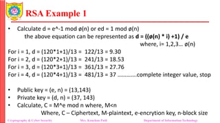 RSA Example 1
• Calculate d = e^-1 mod ø(n) or ed = 1 mod ø(n)
the above equation can be represented as d = ((ø(n) * i) +1) / e
where, i= 1,2,3… ø(n)
For i = 1, d = (120*1+1)/13 = 122/13 = 9.30
For i = 2, d = (120*2+1)/13 = 241/13 = 18.53
For i = 3, d = (120*3+1)/13 = 361/13 = 27.76
For i = 4, d = (120*4+1)/13 = 481/13 = 37 ………….complete integer value, stop
• Public key = (e, n) = (13,143)
• Private key = (d, n) = (37, 143)
• Calculate, C = M^e mod n where, M<n
Where, C – Ciphertext, M-plaintext, e-encrytion key, n-block size
Cryptography & Cyber Security Mrs. Kanchan Patil Department of Information Technology
 