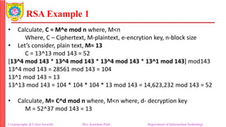 RSA Example 1
• Calculate, C = M^e mod n where, M<n
Where, C – Ciphertext, M-plaintext, e-encrytion key, n-block size
• Let’s consider, plain text, M= 13
C = 13^13 mod 143 = 52
[13^4 mod 143 * 13^4 mod 143 * 13^4 mod 143 * 13^1 mod 143] mod143
13^4 mod 143 = 28561 mod 143 = 104
13^1 mod 143 = 13
13^13 mod 143 = 104 * 104 * 104 * 13 mod 143 = 14,623,232 mod 143 = 52
• Calculate, M= C^d mod n where, M<n where, d- decryption key
M = 52^37 mod 143 = 13
Cryptography & Cyber Security Mrs. Kanchan Patil Department of Information Technology
 