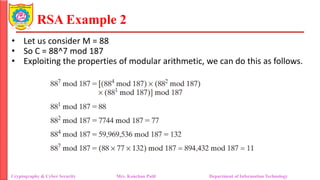 RSA Example 2
• Let us consider M = 88
• So C = 88^7 mod 187
• Exploiting the properties of modular arithmetic, we can do this as follows.
Cryptography & Cyber Security Mrs. Kanchan Patil Department of Information Technology
 