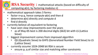 RSA Security : mathematical attacks (based on difficulty of
computing ø(n), by factoring modulus n)
• mathematical approach takes 3 forms:
• factor n=p.q, hence compute ø(n) and then d
• determine ø(n) directly and compute d
• find d directly
• currently believe all equivalent to factoring
• have seen slow improvements over the years
• as of May-05 best is 200 decimal digits (663) bit with LS (Lattice
Sieve)
• biggest improvement comes from improved algorithm
• QS (Quadratic Sieve) to GHFS (Generalized Number Field Sieve) to LS
(Lattice Sieve)
• currently assume 1024-2048 bit RSA is secure
• ensure p, q of similar size and matching other constraints
Cryptography & Cyber Security Mrs. Kanchan Patil Department of Information Technology
 