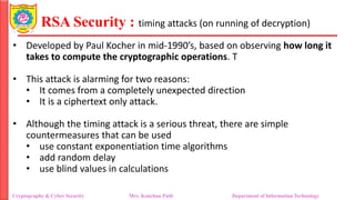 RSA Security : timing attacks (on running of decryption)
• Developed by Paul Kocher in mid-1990’s, based on observing how long it
takes to compute the cryptographic operations. T
• This attack is alarming for two reasons:
• It comes from a completely unexpected direction
• It is a ciphertext only attack.
• Although the timing attack is a serious threat, there are simple
countermeasures that can be used
• use constant exponentiation time algorithms
• add random delay
• use blind values in calculations
Cryptography & Cyber Security Mrs. Kanchan Patil Department of Information Technology
 