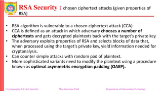 RSA Security : chosen ciphertext attacks (given properties of
RSA)
• RSA algorithm is vulnerable to a chosen ciphertext attack (CCA)
• CCA is defined as an attack in which adversary chooses a number of
ciphertexts and gets decrypted plaintexts back with the target’s private key
• The adversary exploits properties of RSA and selects blocks of data that,
when processed using the target’s private key, yield information needed for
cryptanalysis.
• Can counter simple attacks with random pad of plaintext.
• More sophisticated variants need to modify the plaintext using a procedure
known as optimal asymmetric encryption padding (OAEP).
Cryptography & Cyber Security Mrs. Kanchan Patil Department of Information Technology
 