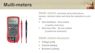 Multi-meters
Multi-meters : electronic devices that help us
measure electrical values and check the continuity in a circ
uit .
• Low resistance –Tone emitted
( 2 points connected )
• More than Ohm – No tone emitted
(2 points not connected )
Multi-meters measures
• Voltage (volt)
• Current (Amps)
• Resistance (ohms)