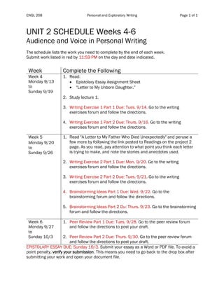 ENGL 208 Personal and Exploratory Writing Page 1 of 1
UNIT 2 SCHEDULE Weeks 4-6
Audience and Voice in Personal Writing
The schedule lists the work you need to complete by the end of each week.
Submit work listed in red by 11:59 PM on the day and date indicated.
Table 1
Week Complete the Following
Week 4
Monday 9/13
to
Sunday 9/19
1. Read:
• Epistolary Essay Assignment Sheet
• "Letter to My Unborn Daughter.”
2. Study lecture 1.
3. Writing Exercise 1 Part 1 Due: Tues. 9/14. Go to the writing
exercises forum and follow the directions.
4. Writing Exercise 1 Part 2 Due: Thurs. 9/16. Go to the writing
exercises forum and follow the directions.
Week 5
Monday 9/20
to
Sunday 9/26
1. Read "A Letter to My Father Who Died Unexpectedly" and peruse a
few more by following the link posted to Readings on the project 2
page. As you read, pay attention to what point you think each letter
is trying to make, and note the stories and anecdotes used.
2. Writing Exercise 2 Part 1 Due: Mon. 9/20. Go to the writing
exercises forum and follow the directions.
3. Writing Exercise 2 Part 2 Due: Tues. 9/21. Go to the writing
exercises forum and follow the directions.
4. Brainstorming Ideas Part 1 Due: Wed. 9/22. Go to the
brainstorming forum and follow the directions.
5. Brainstorming Ideas Part 2 Du: Thurs. 9/23. Go to the brainstorming
forum and follow the directions.
Week 6
Monday 9/27
to
Sunday 10/3
1. Peer Review Part 1 Due: Tues. 9/28. Go to the peer review forum
and follow the directions to post your draft.
2. Peer Review Part 2 Due: Thurs. 9/30. Go to the peer review forum
and follow the directions to post your draft.
EPISTOLARY ESSAY DUE: Sunday 10/3. Submit your essay as a Word or PDF file. To avoid a
point penalty, verify your submission. This means you need to go back to the drop box after
submitting your work and open your document file.
 
