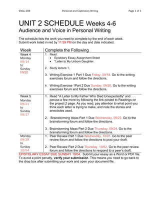 ENGL 208 Personal and Exploratory Writing Page 1 of 1
UNIT 2 SCHEDULE Weeks 4-6
Audience and Voice in Personal Writing
The schedule lists the work you need to complete by the end of each week.
Submit work listed in red by 11:59 PM on the day and date indicated.
Week Complete the Following
Week 4
Monday
09/14
to
Sunday
09/20
1. Read:
• Epistolary Essay Assignment Sheet
• "Letter to My Unborn Daughter.
2. Study lecture 1.
3. Writing Exercise 1 Part 1 Due Friday, 09/18. Go to the writing
exercises forum and follow the directions.
4. Writing Exercise 1Part 2 Due Sunday, 09/20. Go to the writing
exercises forum and follow the directions.
Week 5
Monday
09/21
to
Sunday
09/27
1. Read "A Letter to My Father Who Died Unexpectedly" and
peruse a few more by following the link posted to Readings on
the project 2 page. As you read, pay attention to what point you
think each letter is trying to make, and note the stories and
anecdotes used.
2. Brainstorming Ideas Part 1 Due Wednesday, 09/23. Go to the
brainstorming forum and follow the directions.
3. Brainstorming Ideas Part 2 Due Thursday, 09/24. Go to the
brainstorming forum and follow the directions.
Monday
09/28
to
Sunday
10/04
1. Peer Review Part 1 Due Wednesday, 10/01. Go to the peer
review forum and follow the directions to post your draft.
2. Peer Review Part 2 Due Thursday, 10/02. Go to the peer review
forum and follow the directions to respond to a peer’s draft.
EPISTOLARY ESSAY DUE SUNDAY 10/04. Submit your essay as a Word or PDF file.
To avoid a point penalty, verify your submission. This means you need to go back to
the drop box after submitting your work and open your document file.
 