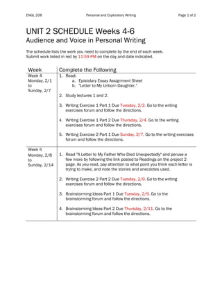 ENGL 208 Personal and Exploratory Writing Page 1 of 2
	
UNIT 2 SCHEDULE Weeks 4-6
Audience and Voice in Personal Writing
The schedule lists the work you need to complete by the end of each week.
Submit work listed in red by 11:59 PM on the day and date indicated.
Table	1	
Week Complete the Following
Week 4
Monday, 2/1
to
Sunday, 2/7
1. Read:
a. Epistolary Essay Assignment Sheet
b. "Letter to My Unborn Daughter.”
2. Study lectures 1 and 2.
3. Writing Exercise 1 Part 1 Due Tuesday, 2/2. Go to the writing
exercises forum and follow the directions.
4. Writing Exercise 1 Part 2 Due Thursday, 2/4. Go to the writing
exercises forum and follow the directions.
5. Writing Exercise 2 Part 1 Due Sunday, 2/7. Go to the writing exercises
forum and follow the directions.
Week 5
Monday, 2/8
to
Sunday, 2/14
1. Read "A Letter to My Father Who Died Unexpectedly" and peruse a
few more by following the link posted to Readings on the project 2
page. As you read, pay attention to what point you think each letter is
trying to make, and note the stories and anecdotes used.
2. Writing Exercise 2 Part 2 Due Tuesday, 2/9. Go to the writing
exercises forum and follow the directions.
3. Brainstorming Ideas Part 1 Due Tuesday, 2/9. Go to the
brainstorming forum and follow the directions.
4. Brainstorming Ideas Part 2 Due Thursday, 2/11. Go to the
brainstorming forum and follow the directions.
	 	
 