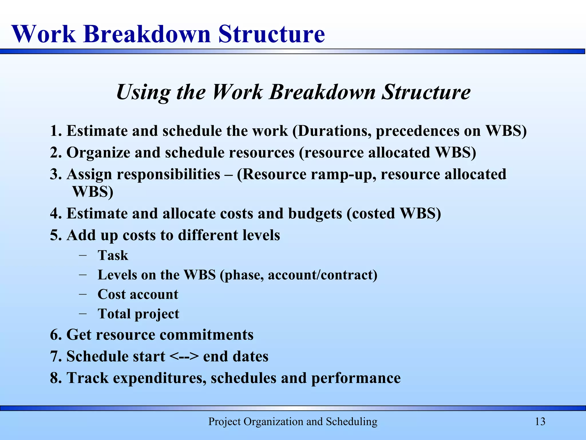 Project Organization and Scheduling 13
Using the Work Breakdown Structure
1. Estimate and schedule the work (Durations, precedences on WBS)
2. Organize and schedule resources (resource allocated WBS)
3. Assign responsibilities – (Resource ramp-up, resource allocated
WBS)
4. Estimate and allocate costs and budgets (costed WBS)
5. Add up costs to different levels
– Task
– Levels on the WBS (phase, account/contract)
– Cost account
– Total project
6. Get resource commitments
7. Schedule start <--> end dates
8. Track expenditures, schedules and performance
Work Breakdown Structure
 