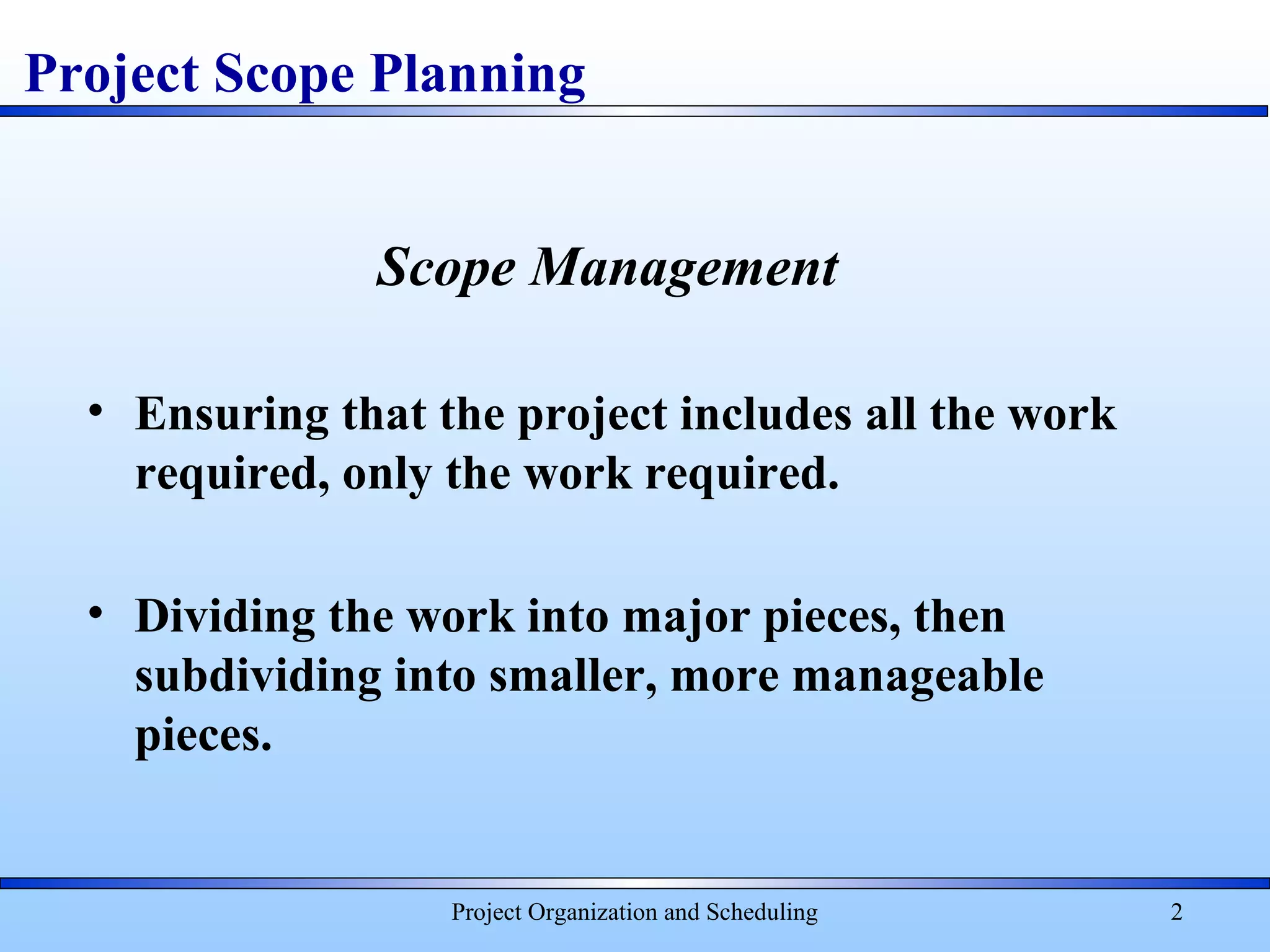 Project Organization and Scheduling 2
Project Scope Planning
Scope Management
• Ensuring that the project includes all the work
required, only the work required.
• Dividing the work into major pieces, then
subdividing into smaller, more manageable
pieces.
 