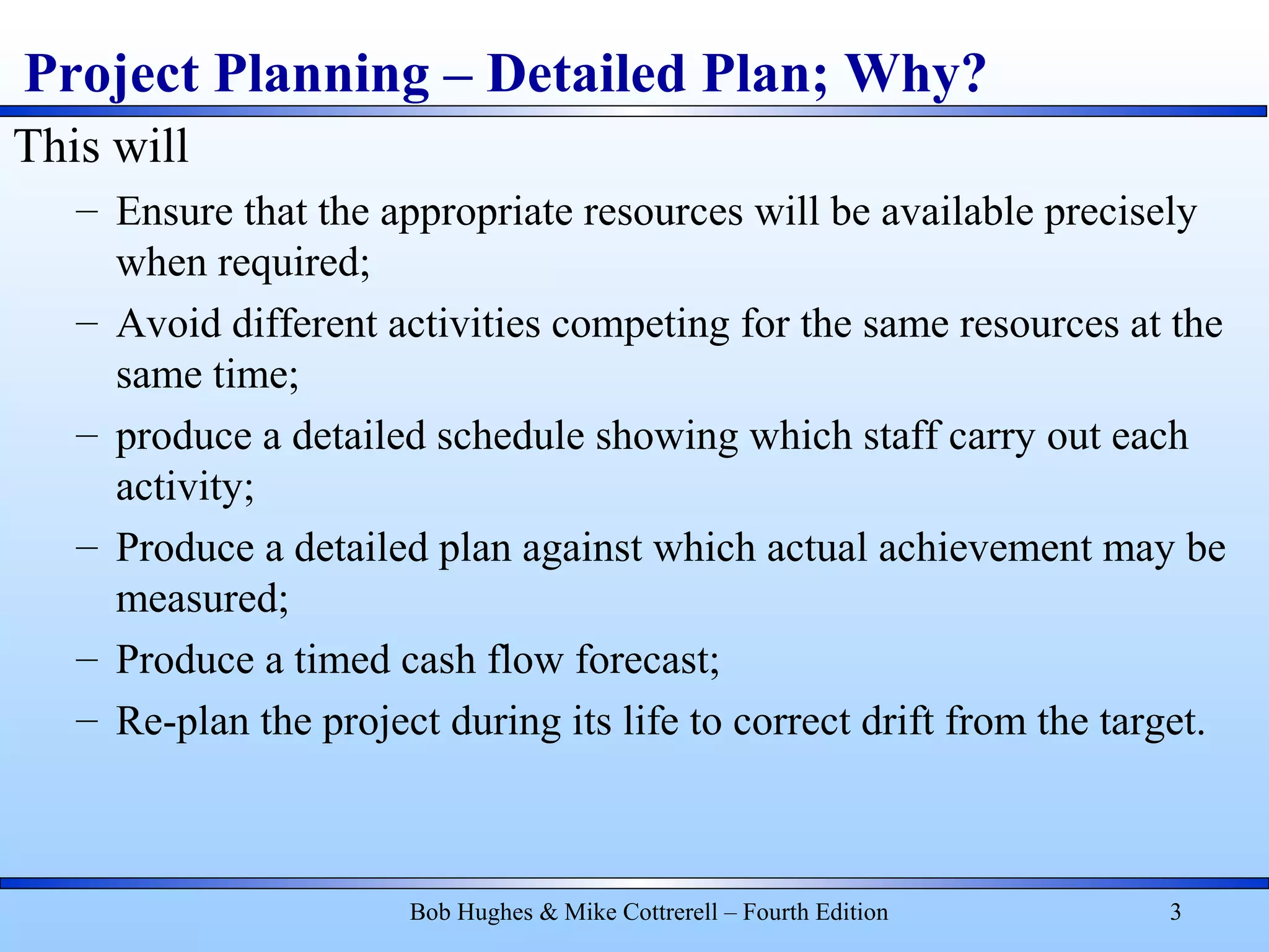 Project Planning – Detailed Plan; Why?
This will
– Ensure that the appropriate resources will be available precisely
when required;
– Avoid different activities competing for the same resources at the
same time;
– produce a detailed schedule showing which staff carry out each
activity;
– Produce a detailed plan against which actual achievement may be
measured;
– Produce a timed cash flow forecast;
– Re-plan the project during its life to correct drift from the target.
Bob Hughes & Mike Cottrerell – Fourth Edition 3
 