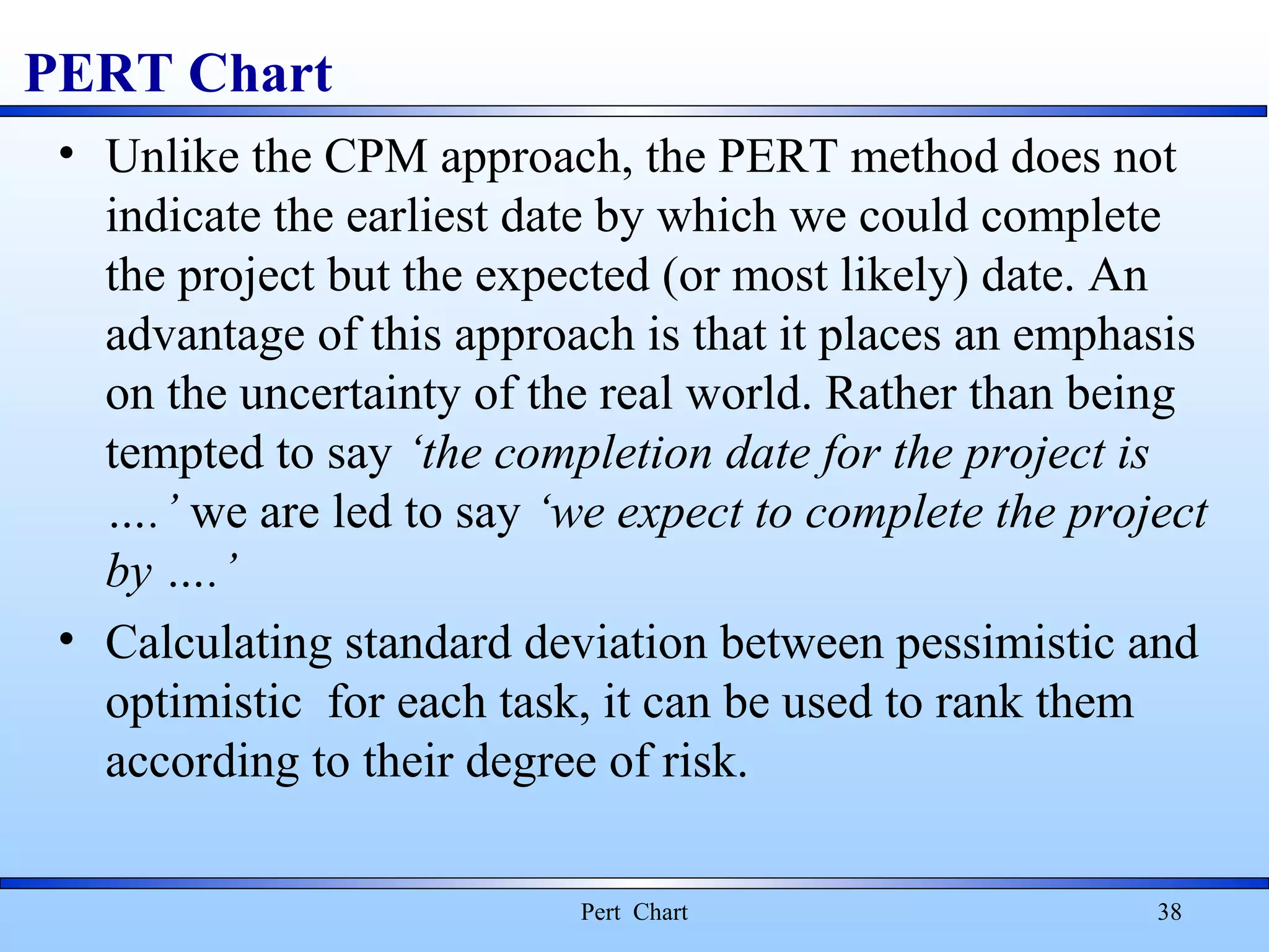 PERT Chart
• Unlike the CPM approach, the PERT method does not
indicate the earliest date by which we could complete
the project but the expected (or most likely) date. An
advantage of this approach is that it places an emphasis
on the uncertainty of the real world. Rather than being
tempted to say ‘the completion date for the project is
….’ we are led to say ‘we expect to complete the project
by ….’
• Calculating standard deviation between pessimistic and
optimistic for each task, it can be used to rank them
according to their degree of risk.
Pert Chart 38
 
