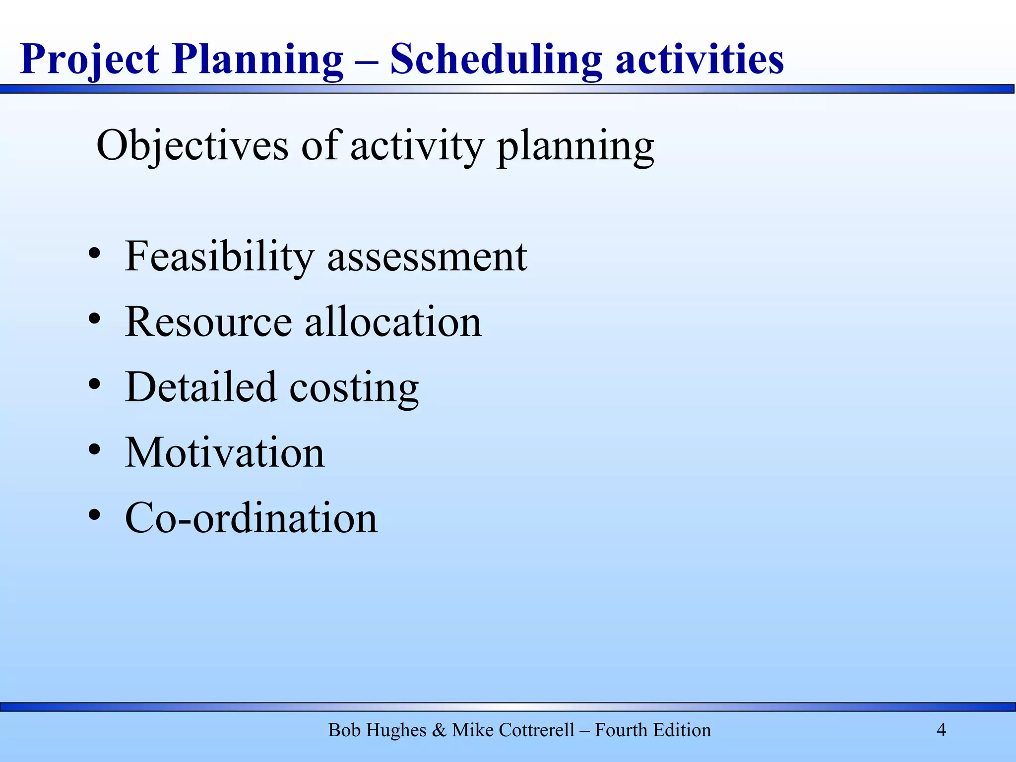Project Planning – Scheduling activities
Bob Hughes & Mike Cottrerell – Fourth Edition 4
• Feasibility assessment
• Resource allocation
• Detailed costing
• Motivation
• Co-ordination
Objectives of activity planning
 