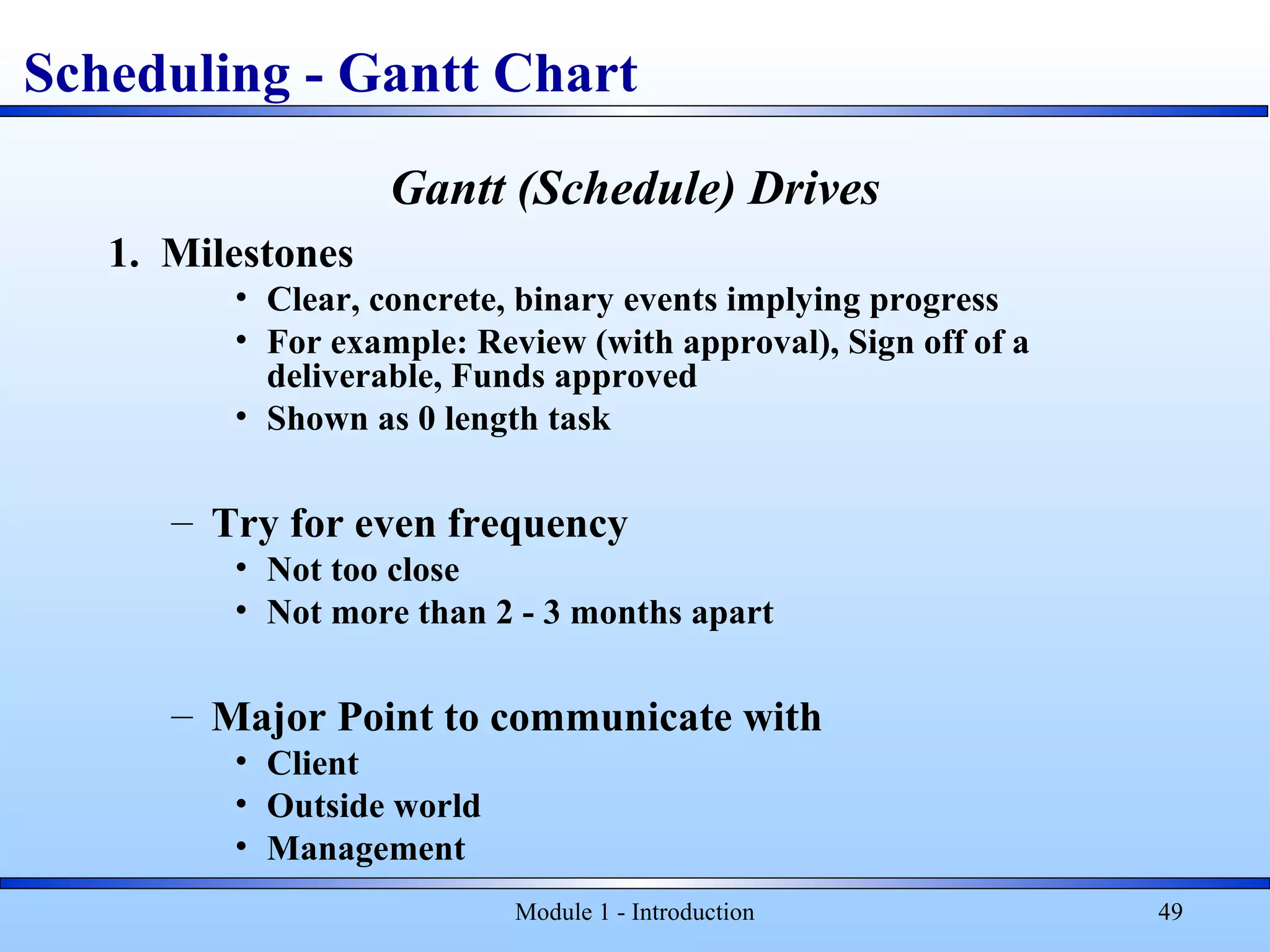 Module 1 - Introduction 49
Gantt (Schedule) Drives
1. Milestones
• Clear, concrete, binary events implying progress
• For example: Review (with approval), Sign off of a
deliverable, Funds approved
• Shown as 0 length task
– Try for even frequency
• Not too close
• Not more than 2 - 3 months apart
– Major Point to communicate with
• Client
• Outside world
• Management
Scheduling - Gantt Chart
 