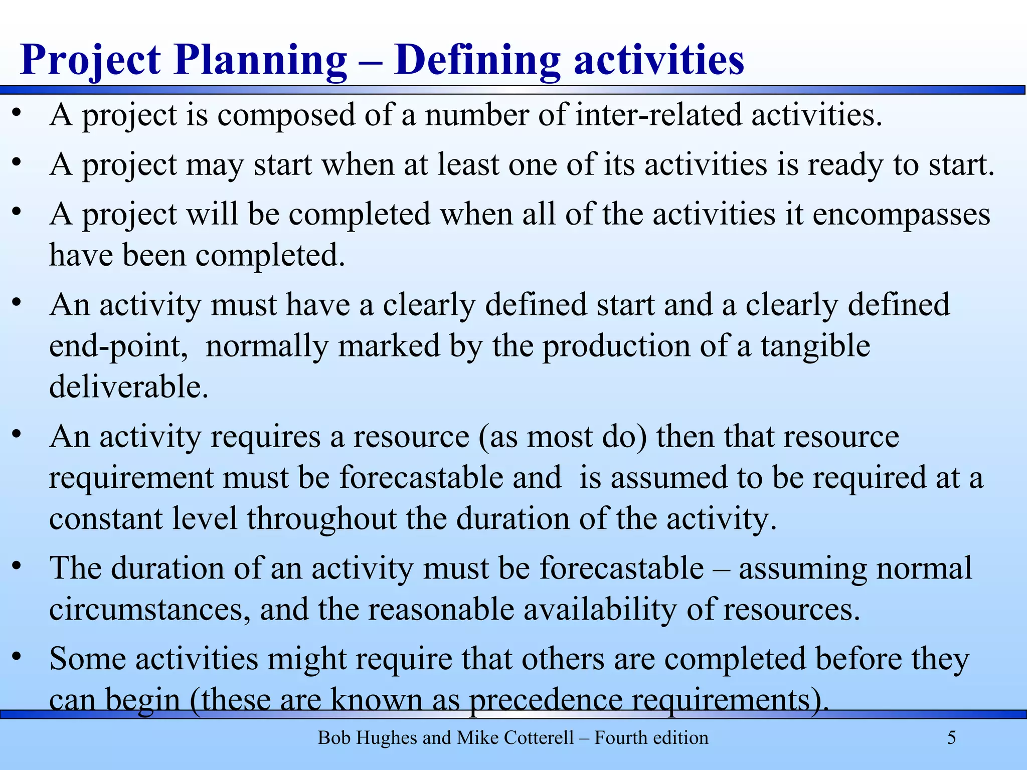 Project Planning – Defining activities
• A project is composed of a number of inter-related activities.
• A project may start when at least one of its activities is ready to start.
• A project will be completed when all of the activities it encompasses
have been completed.
• An activity must have a clearly defined start and a clearly defined
end-point, normally marked by the production of a tangible
deliverable.
• An activity requires a resource (as most do) then that resource
requirement must be forecastable and is assumed to be required at a
constant level throughout the duration of the activity.
• The duration of an activity must be forecastable – assuming normal
circumstances, and the reasonable availability of resources.
• Some activities might require that others are completed before they
can begin (these are known as precedence requirements).
Bob Hughes and Mike Cotterell – Fourth edition 5
 