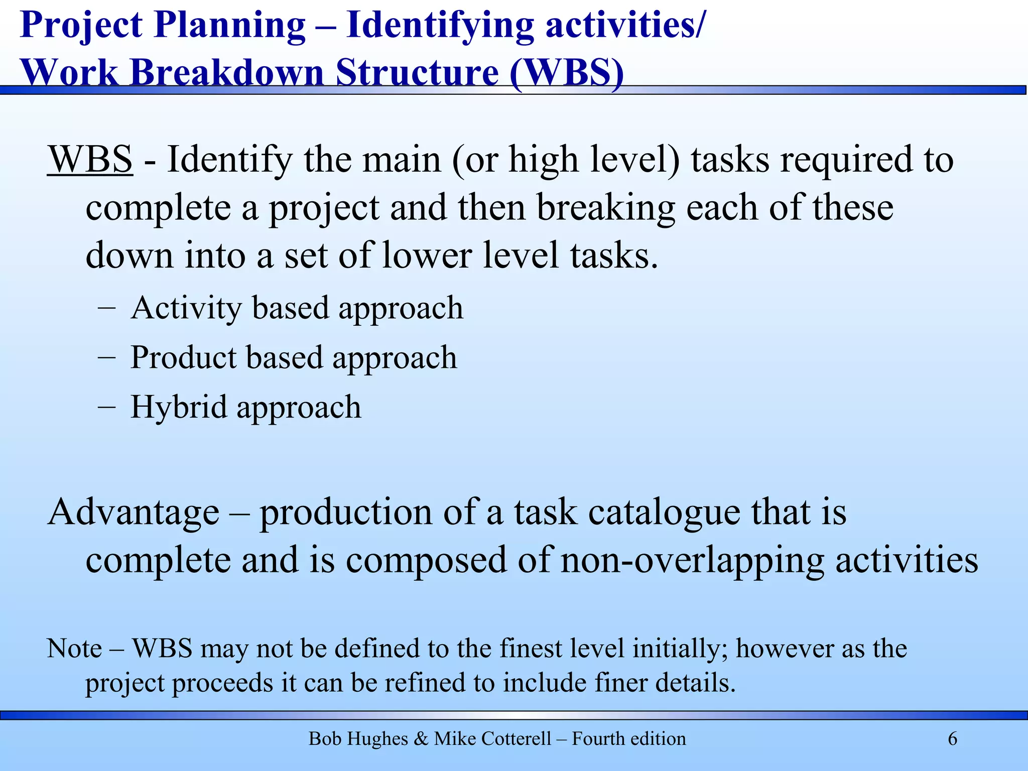 Project Planning – Identifying activities/
Work Breakdown Structure (WBS)
WBS - Identify the main (or high level) tasks required to
complete a project and then breaking each of these
down into a set of lower level tasks.
– Activity based approach
– Product based approach
– Hybrid approach
Advantage – production of a task catalogue that is
complete and is composed of non-overlapping activities
Note – WBS may not be defined to the finest level initially; however as the
project proceeds it can be refined to include finer details.
Bob Hughes & Mike Cotterell – Fourth edition 6
 