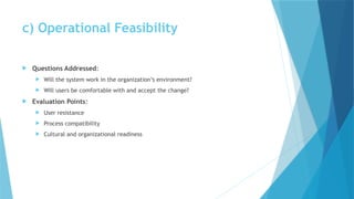 c) Operational Feasibility
 Questions Addressed:
 Will the system work in the organization’s environment?
 Will users be comfortable with and accept the change?
 Evaluation Points:
 User resistance
 Process compatibility
 Cultural and organizational readiness
 
