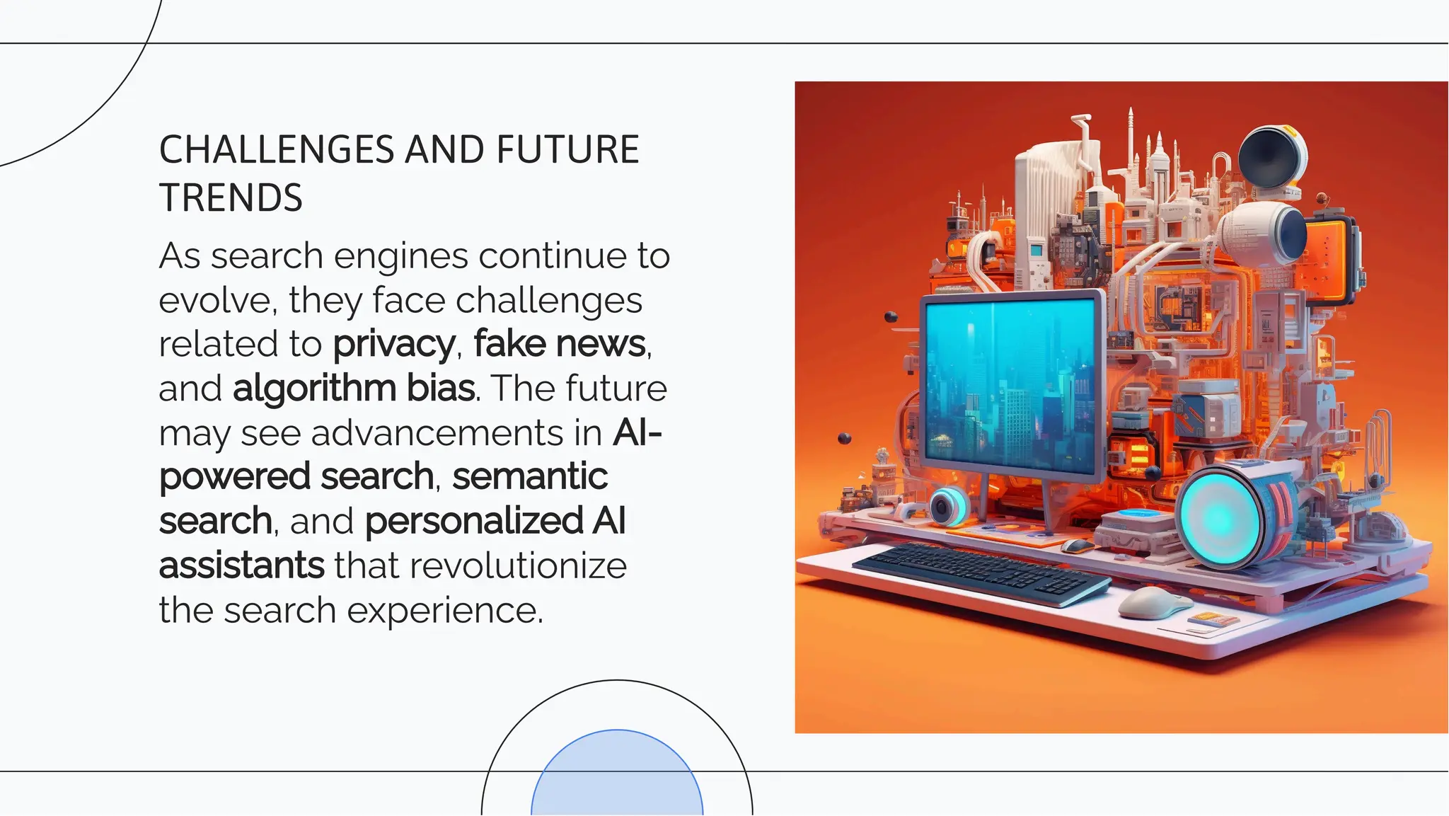 As search engines continue to
evolve, they face challenges
related to privacy, fake news,
and algorithm bias. The future
may see advancements in AI-
powered search, semantic
search, and personalized AI
assistants that revolutionize
the search experience.
CHALLENGES AND FUTURE
TRENDS
 
