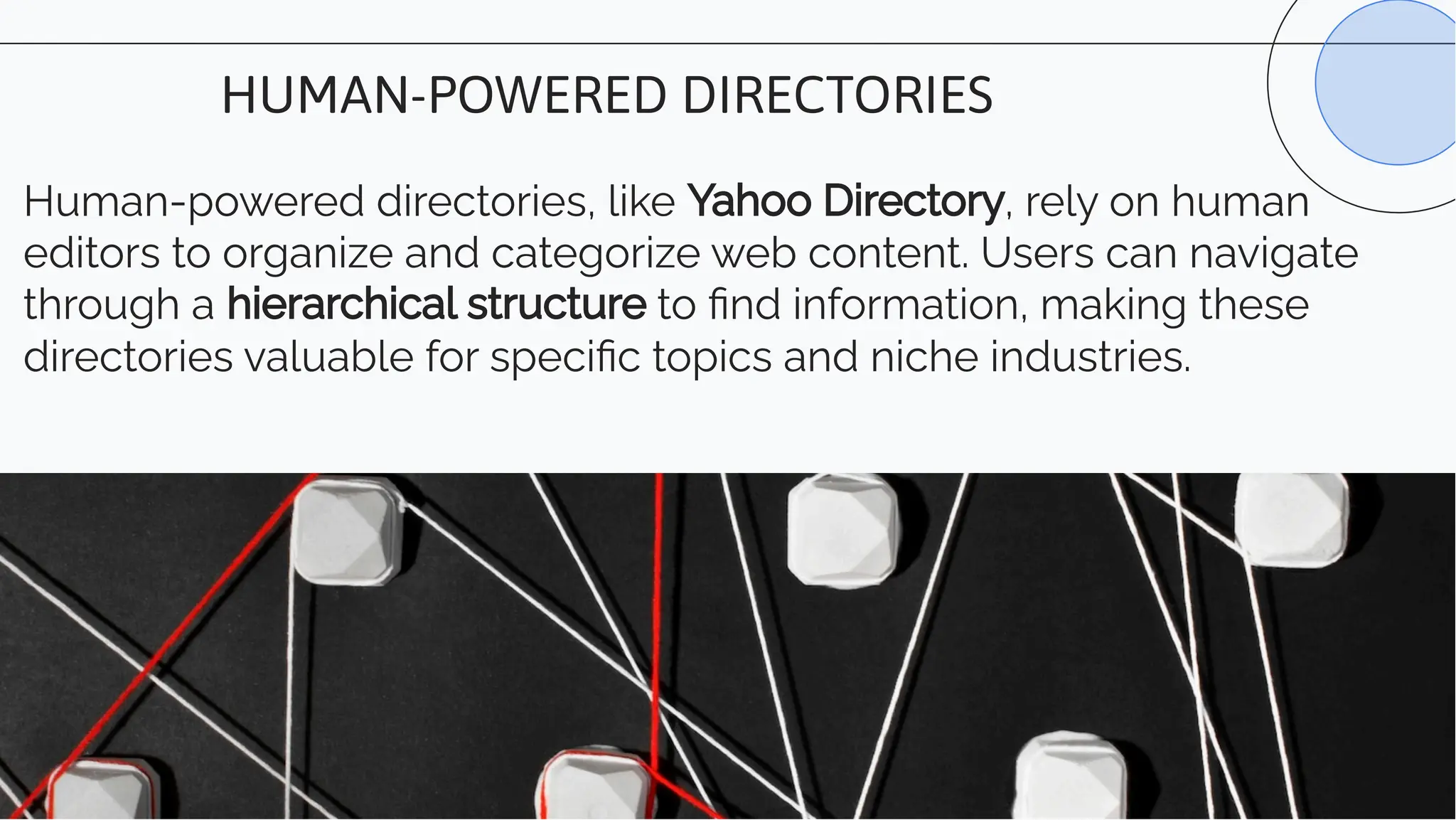 Human-powered directories, like Yahoo Directory, rely on human
editors to organize and categorize web content. Users can navigate
through a hierarchical structure to ﬁnd information, making these
directories valuable for speciﬁc topics and niche industries.
HUMAN-POWERED DIRECTORIES
 