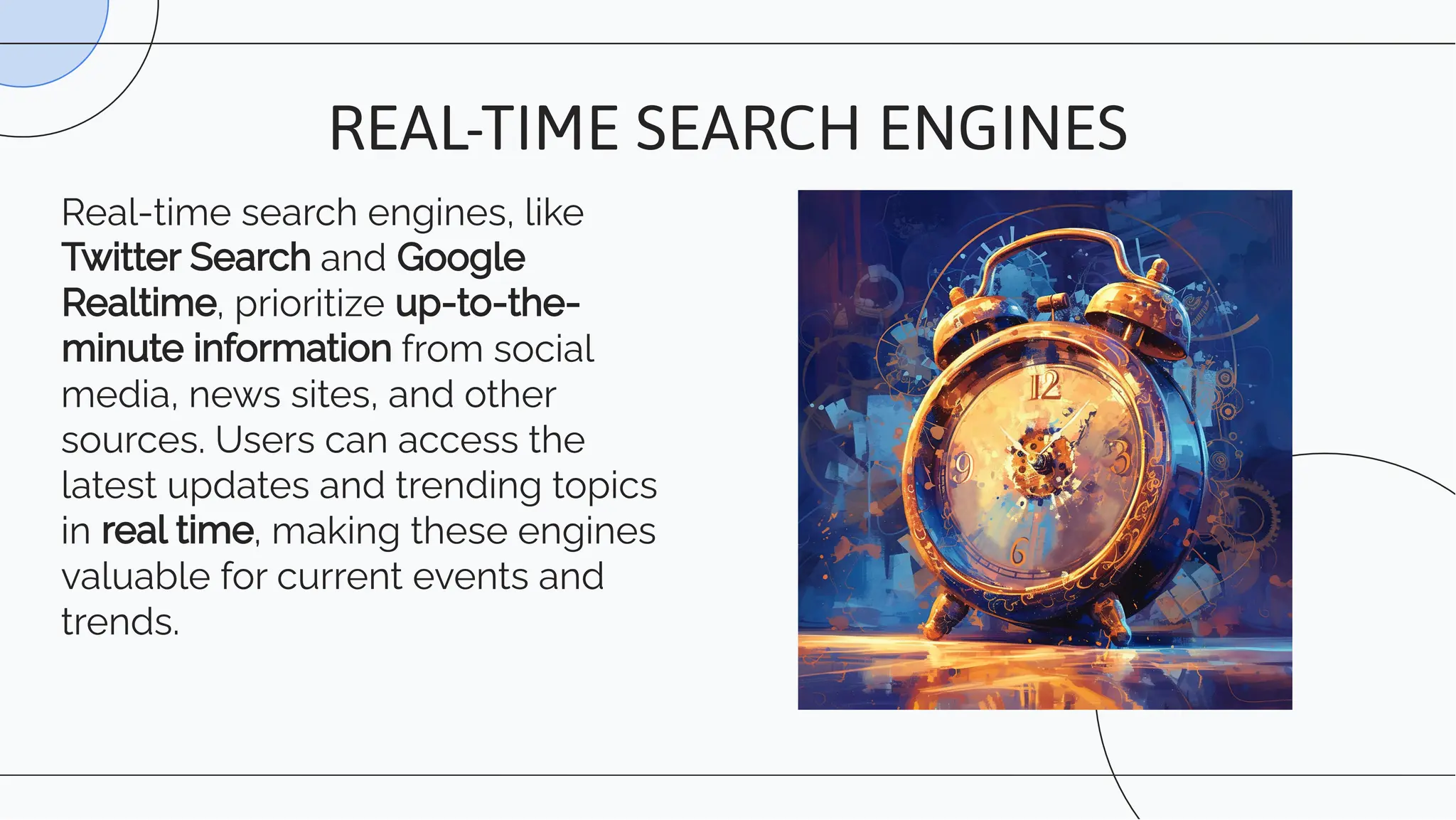 Real-time search engines, like
Twitter Search and Google
Realtime, prioritize up-to-the-
minute information from social
media, news sites, and other
sources. Users can access the
latest updates and trending topics
in real time, making these engines
valuable for current events and
trends.
REAL-TIME SEARCH ENGINES
 