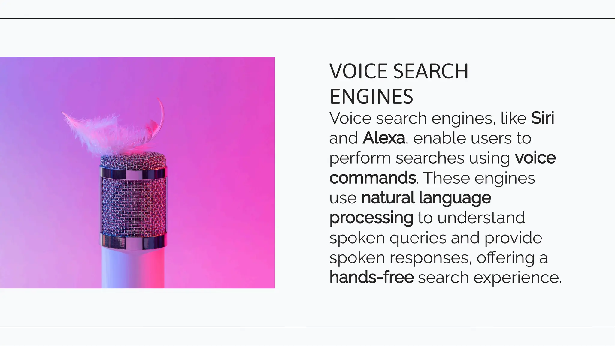 Voice search engines, like Siri
and Alexa, enable users to
perform searches using voice
commands. These engines
use natural language
processing to understand
spoken queries and provide
spoken responses, oﬀering a
hands-free search experience.
VOICE SEARCH
ENGINES
 