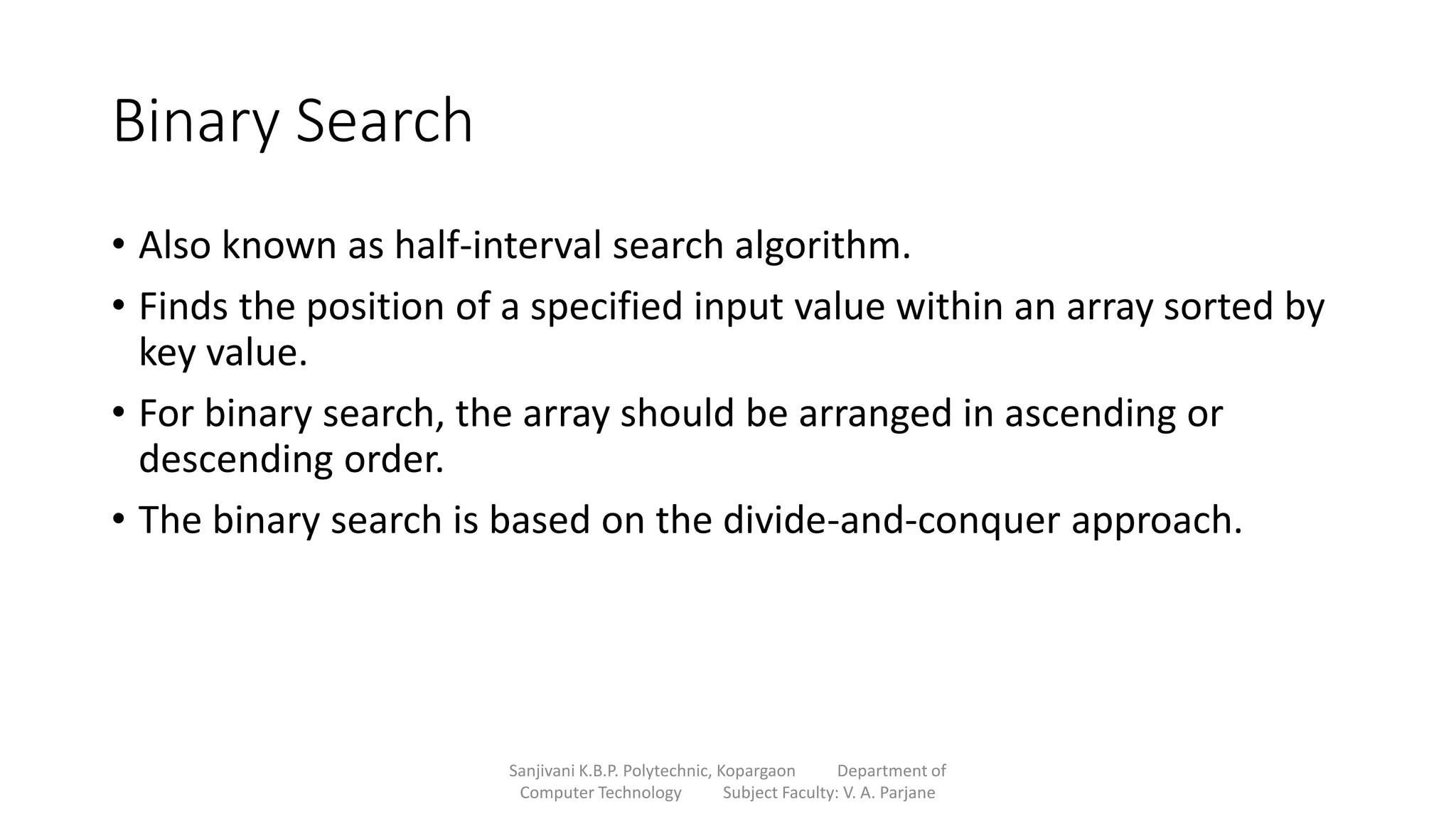 Binary Search
• Also known as half-interval search algorithm.
• Finds the position of a specified input value within an array sorted by
key value.
• For binary search, the array should be arranged in ascending or
descending order.
• The binary search is based on the divide-and-conquer approach.
Sanjivani K.B.P. Polytechnic, Kopargaon Department of
Computer Technology Subject Faculty: V. A. Parjane
 