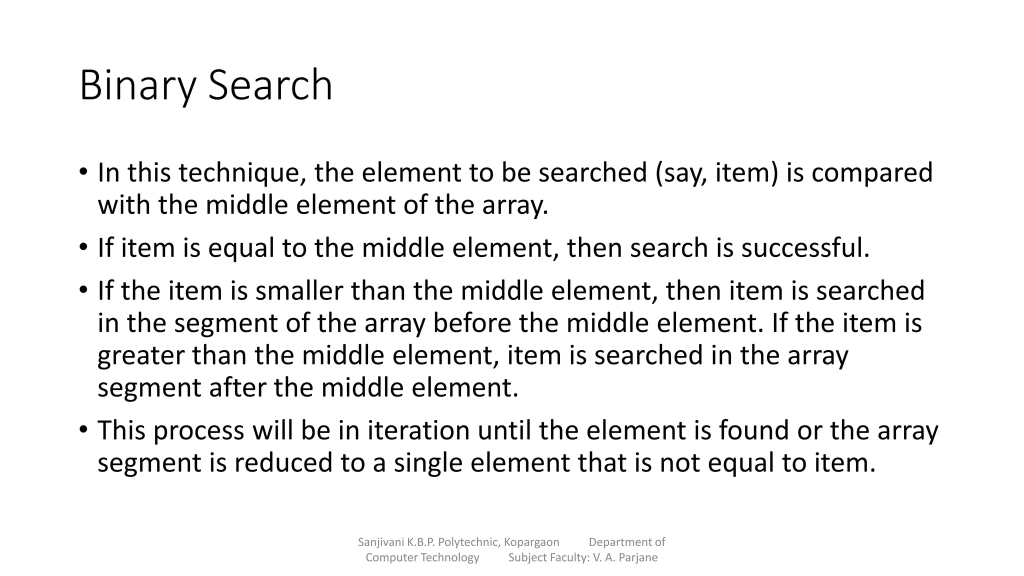 Binary Search
• In this technique, the element to be searched (say, item) is compared
with the middle element of the array.
• If item is equal to the middle element, then search is successful.
• If the item is smaller than the middle element, then item is searched
in the segment of the array before the middle element. If the item is
greater than the middle element, item is searched in the array
segment after the middle element.
• This process will be in iteration until the element is found or the array
segment is reduced to a single element that is not equal to item.
Sanjivani K.B.P. Polytechnic, Kopargaon Department of
Computer Technology Subject Faculty: V. A. Parjane
 