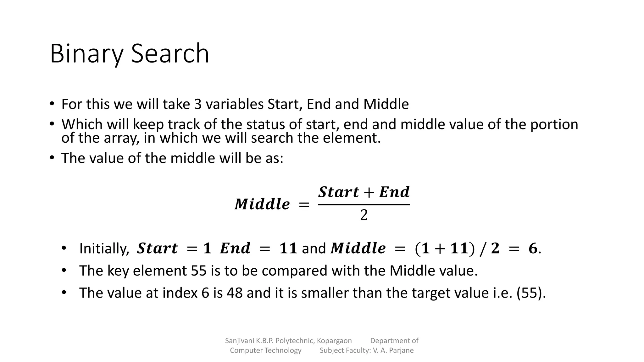 Binary Search
• For this we will take 3 variables Start, End and Middle
• Which will keep track of the status of start, end and middle value of the portion
of the array, in which we will search the element.
• The value of the middle will be as:
Sanjivani K.B.P. Polytechnic, Kopargaon Department of
Computer Technology Subject Faculty: V. A. Parjane
𝑴𝒊𝒅𝒅𝒍𝒆 =
𝑺𝒕𝒂𝒓𝒕 + 𝑬𝒏𝒅
2
• Initially, 𝑺𝒕𝒂𝒓𝒕 = 𝟏 𝑬𝒏𝒅 = 𝟏𝟏 and 𝑴𝒊𝒅𝒅𝒍𝒆 = (𝟏 + 𝟏𝟏) / 𝟐 = 𝟔.
• The key element 55 is to be compared with the Middle value.
• The value at index 6 is 48 and it is smaller than the target value i.e. (55).
 