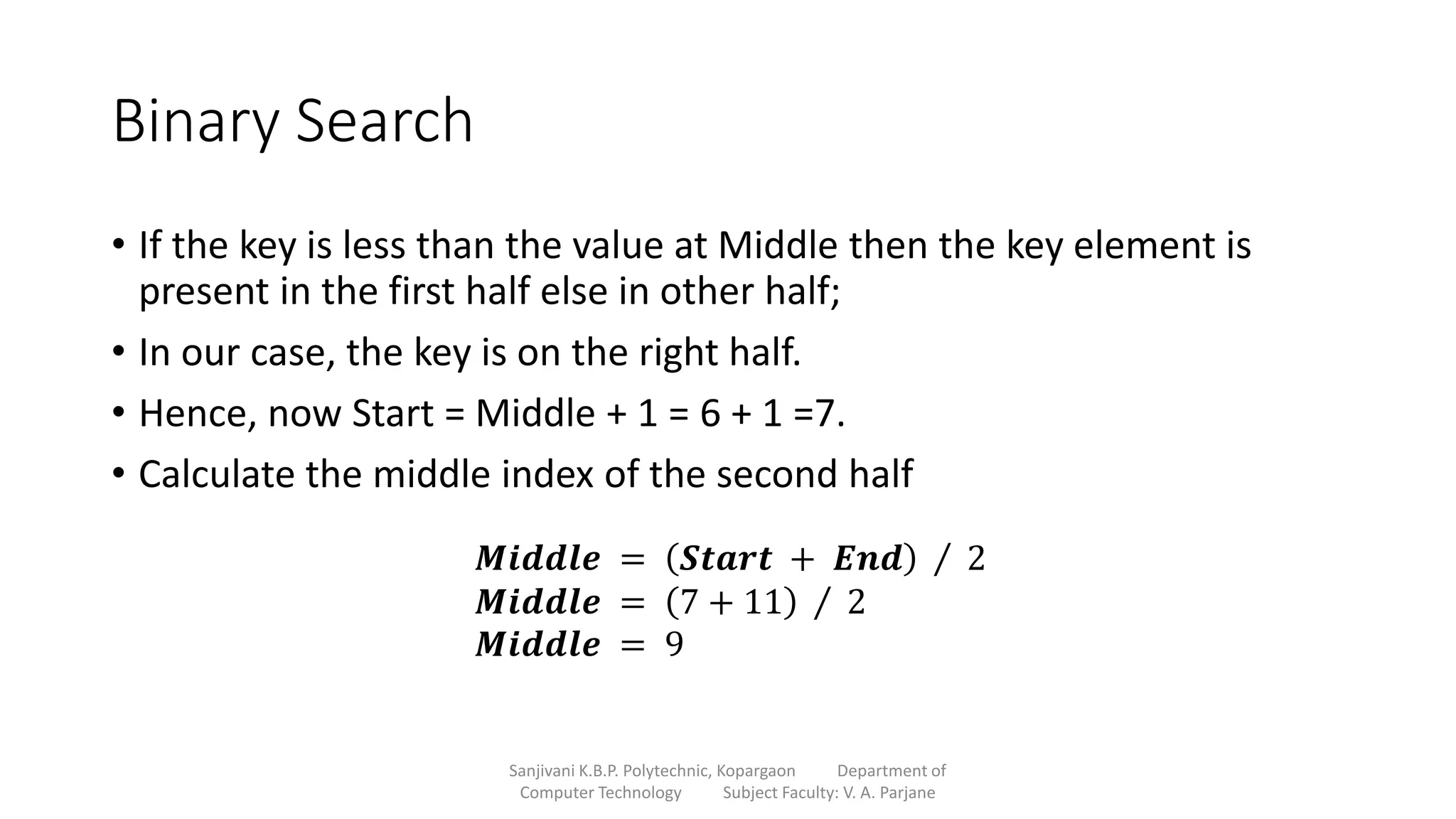Binary Search
• If the key is less than the value at Middle then the key element is
present in the first half else in other half;
• In our case, the key is on the right half.
• Hence, now Start = Middle + 1 = 6 + 1 =7.
• Calculate the middle index of the second half
Sanjivani K.B.P. Polytechnic, Kopargaon Department of
Computer Technology Subject Faculty: V. A. Parjane
𝑴𝒊𝒅𝒅𝒍𝒆 = 𝑺𝒕𝒂𝒓𝒕 + 𝑬𝒏𝒅 2
𝑴𝒊𝒅𝒅𝒍𝒆 = 7 + 11 2
𝑴𝒊𝒅𝒅𝒍𝒆 = 9
 