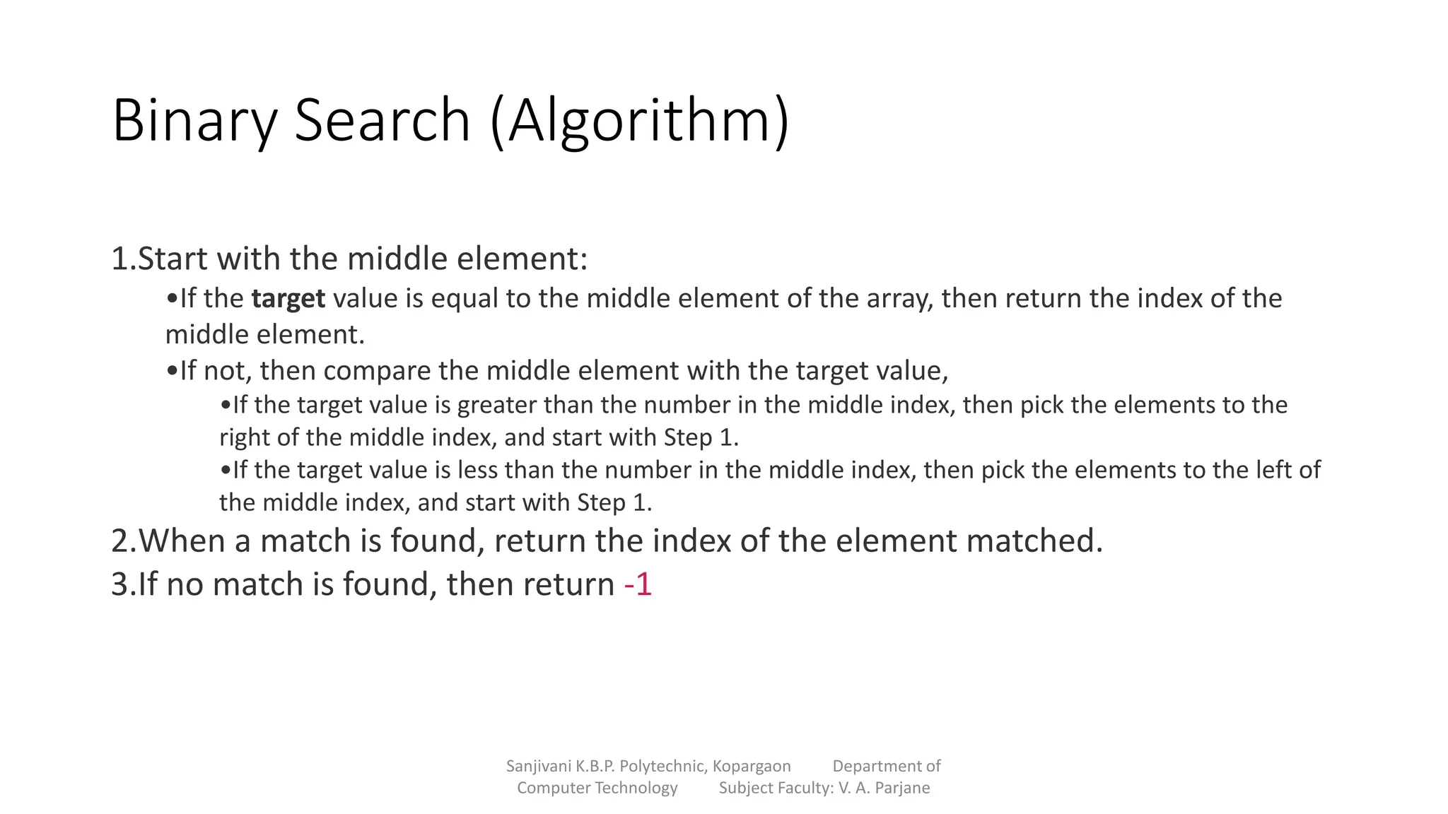 Binary Search (Algorithm)
Sanjivani K.B.P. Polytechnic, Kopargaon Department of
Computer Technology Subject Faculty: V. A. Parjane
1.Start with the middle element:
•If the target value is equal to the middle element of the array, then return the index of the
middle element.
•If not, then compare the middle element with the target value,
•If the target value is greater than the number in the middle index, then pick the elements to the
right of the middle index, and start with Step 1.
•If the target value is less than the number in the middle index, then pick the elements to the left of
the middle index, and start with Step 1.
2.When a match is found, return the index of the element matched.
3.If no match is found, then return -1
 