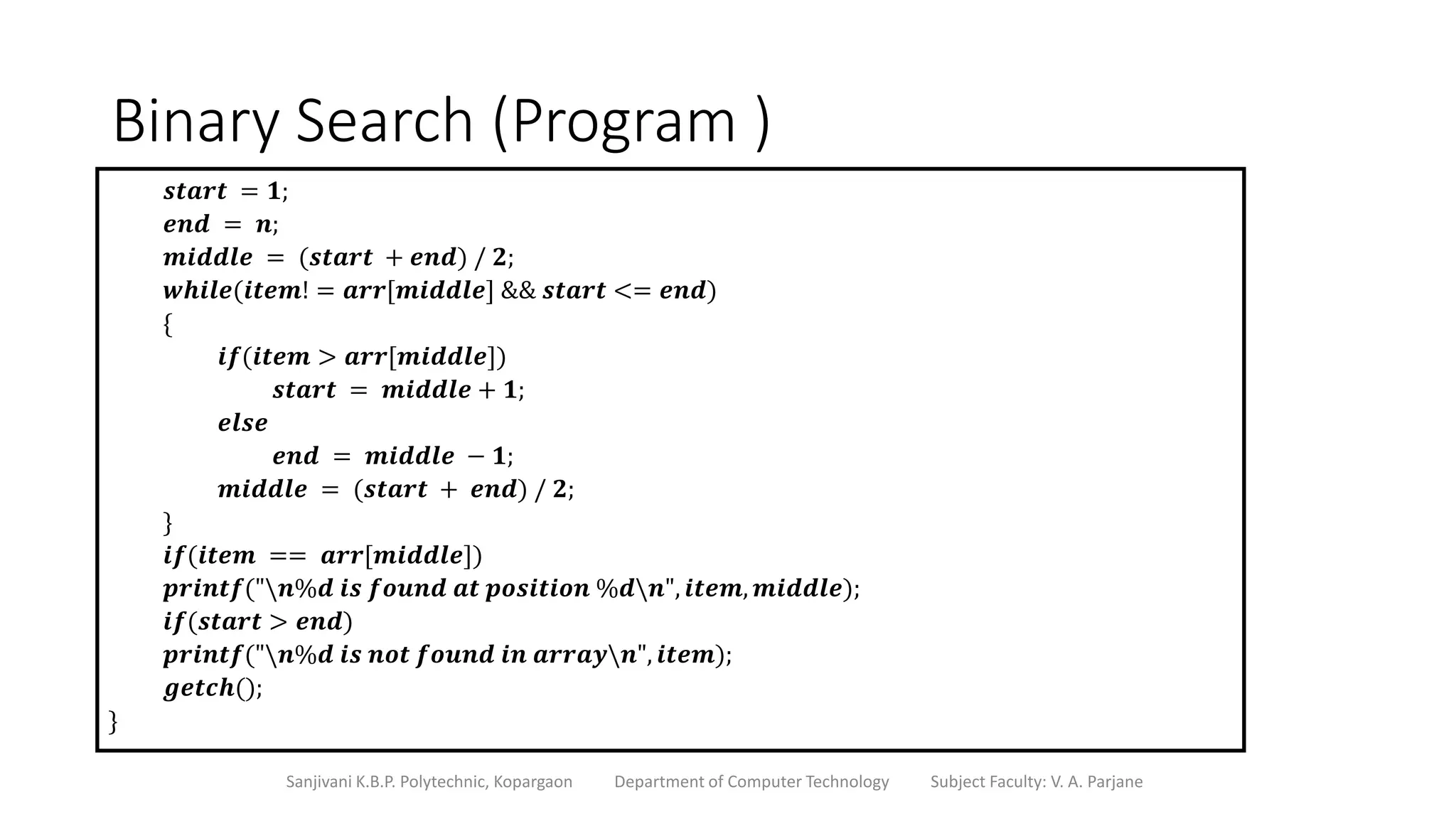 Binary Search (Program )
Sanjivani K.B.P. Polytechnic, Kopargaon Department of Computer Technology Subject Faculty: V. A. Parjane
𝒔𝒕𝒂𝒓𝒕 = 𝟏;
𝒆𝒏𝒅 = 𝒏;
𝒎𝒊𝒅𝒅𝒍𝒆 = (𝒔𝒕𝒂𝒓𝒕 + 𝒆𝒏𝒅) / 𝟐;
𝒘𝒉𝒊𝒍𝒆(𝒊𝒕𝒆𝒎! = 𝒂𝒓𝒓[𝒎𝒊𝒅𝒅𝒍𝒆] && 𝒔𝒕𝒂𝒓𝒕 <= 𝒆𝒏𝒅)
{
𝒊𝒇(𝒊𝒕𝒆𝒎 > 𝒂𝒓𝒓[𝒎𝒊𝒅𝒅𝒍𝒆])
𝒔𝒕𝒂𝒓𝒕 = 𝒎𝒊𝒅𝒅𝒍𝒆 + 𝟏;
𝒆𝒍𝒔𝒆
𝒆𝒏𝒅 = 𝒎𝒊𝒅𝒅𝒍𝒆 − 𝟏;
𝒎𝒊𝒅𝒅𝒍𝒆 = (𝒔𝒕𝒂𝒓𝒕 + 𝒆𝒏𝒅) / 𝟐;
}
𝒊𝒇(𝒊𝒕𝒆𝒎 == 𝒂𝒓𝒓[𝒎𝒊𝒅𝒅𝒍𝒆])
𝒑𝒓𝒊𝒏𝒕𝒇("𝒏%𝒅 𝒊𝒔 𝒇𝒐𝒖𝒏𝒅 𝒂𝒕 𝒑𝒐𝒔𝒊𝒕𝒊𝒐𝒏 %𝒅𝒏", 𝒊𝒕𝒆𝒎, 𝒎𝒊𝒅𝒅𝒍𝒆);
𝒊𝒇(𝒔𝒕𝒂𝒓𝒕 > 𝒆𝒏𝒅)
𝒑𝒓𝒊𝒏𝒕𝒇("𝒏%𝒅 𝒊𝒔 𝒏𝒐𝒕 𝒇𝒐𝒖𝒏𝒅 𝒊𝒏 𝒂𝒓𝒓𝒂𝒚𝒏", 𝒊𝒕𝒆𝒎);
𝒈𝒆𝒕𝒄𝒉();
}
 