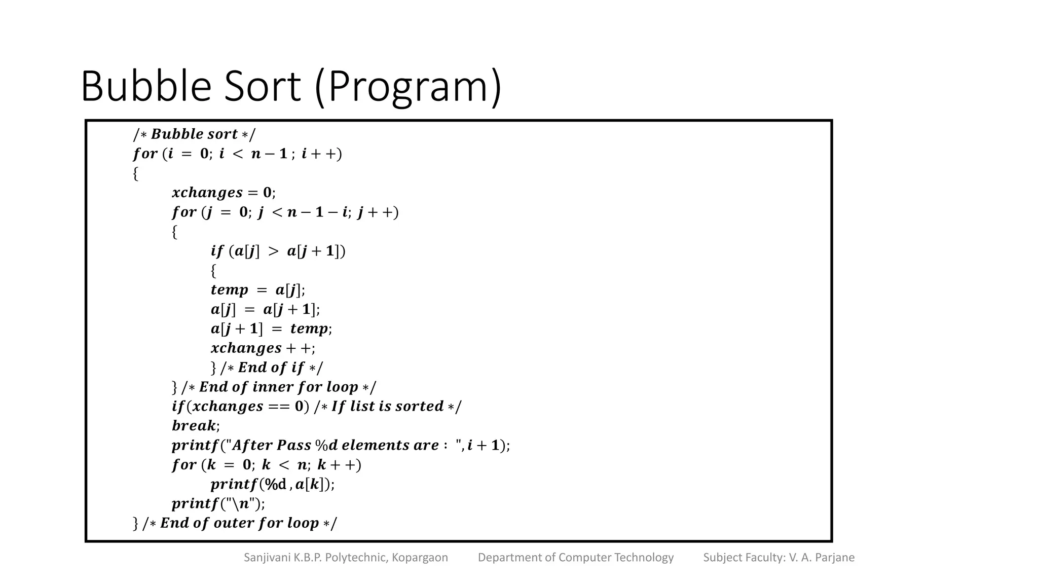 Bubble Sort (Program)
Sanjivani K.B.P. Polytechnic, Kopargaon Department of Computer Technology Subject Faculty: V. A. Parjane
/∗ 𝑩𝒖𝒃𝒃𝒍𝒆 𝒔𝒐𝒓𝒕 ∗/
𝒇𝒐𝒓 (𝒊 = 𝟎; 𝒊 < 𝒏 − 𝟏 ; 𝒊 + +)
{
𝒙𝒄𝒉𝒂𝒏𝒈𝒆𝒔 = 𝟎;
𝒇𝒐𝒓 (𝒋 = 𝟎; 𝒋 < 𝒏 − 𝟏 − 𝒊; 𝒋 + +)
{
𝒊𝒇 (𝒂[𝒋] > 𝒂[𝒋 + 𝟏])
{
𝒕𝒆𝒎𝒑 = 𝒂[𝒋];
𝒂[𝒋] = 𝒂[𝒋 + 𝟏];
𝒂[𝒋 + 𝟏] = 𝒕𝒆𝒎𝒑;
𝒙𝒄𝒉𝒂𝒏𝒈𝒆𝒔 + +;
} /∗ 𝑬𝒏𝒅 𝒐𝒇 𝒊𝒇 ∗/
} /∗ 𝑬𝒏𝒅 𝒐𝒇 𝒊𝒏𝒏𝒆𝒓 𝒇𝒐𝒓 𝒍𝒐𝒐𝒑 ∗/
𝒊𝒇(𝒙𝒄𝒉𝒂𝒏𝒈𝒆𝒔 == 𝟎) /∗ 𝑰𝒇 𝒍𝒊𝒔𝒕 𝒊𝒔 𝒔𝒐𝒓𝒕𝒆𝒅 ∗/
𝒃𝒓𝒆𝒂𝒌;
𝒑𝒓𝒊𝒏𝒕𝒇("𝑨𝒇𝒕𝒆𝒓 𝑷𝒂𝒔𝒔 %𝒅 𝒆𝒍𝒆𝒎𝒆𝒏𝒕𝒔 𝒂𝒓𝒆 ∶ ", 𝒊 + 𝟏);
𝒇𝒐𝒓 (𝒌 = 𝟎; 𝒌 < 𝒏; 𝒌 + +)
𝒑𝒓𝒊𝒏𝒕𝒇 %d , 𝒂 𝒌 ;
𝒑𝒓𝒊𝒏𝒕𝒇("𝒏");
} /∗ 𝑬𝒏𝒅 𝒐𝒇 𝒐𝒖𝒕𝒆𝒓 𝒇𝒐𝒓 𝒍𝒐𝒐𝒑 ∗/
 