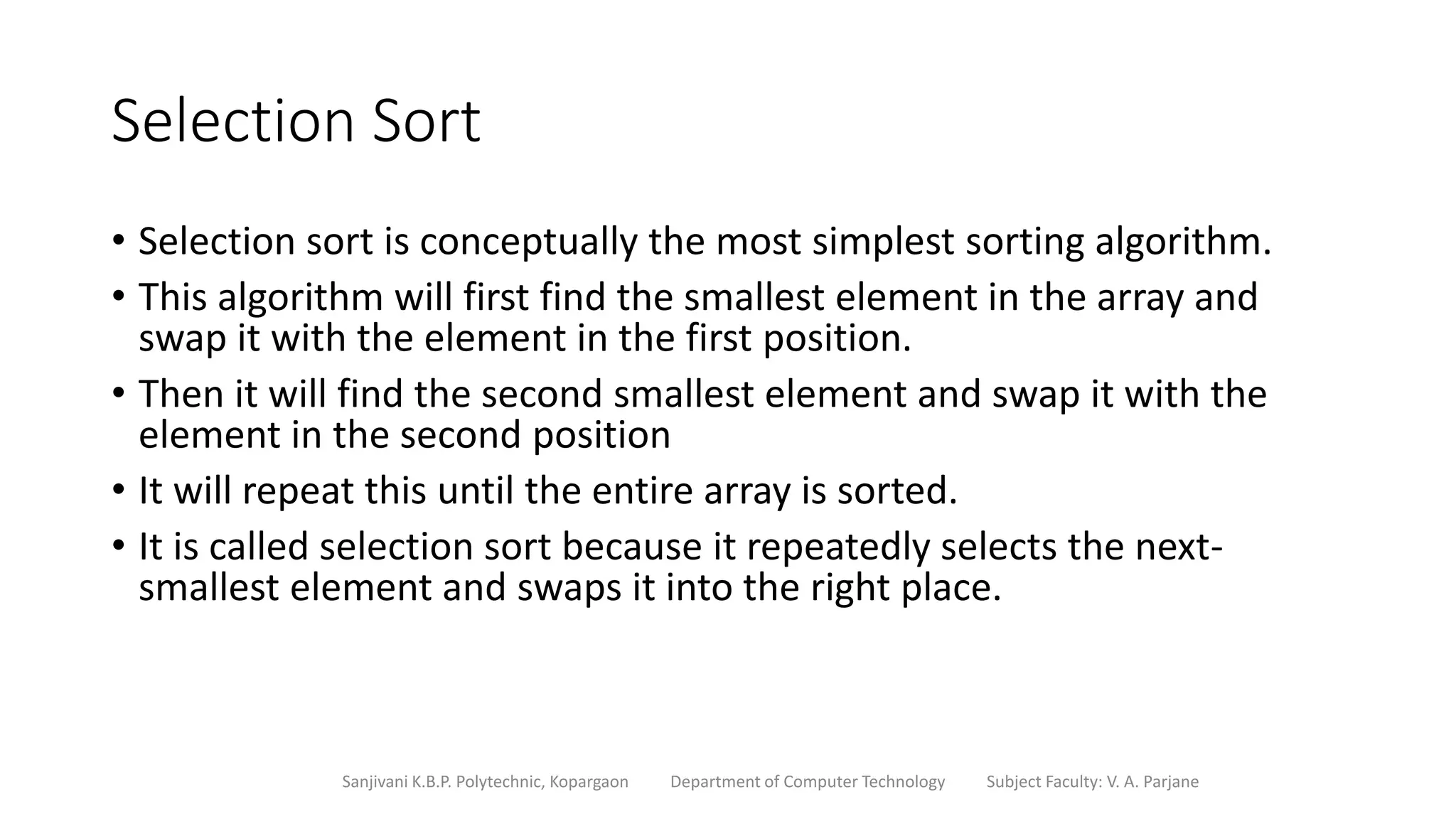 Selection Sort
• Selection sort is conceptually the most simplest sorting algorithm.
• This algorithm will first find the smallest element in the array and
swap it with the element in the first position.
• Then it will find the second smallest element and swap it with the
element in the second position
• It will repeat this until the entire array is sorted.
• It is called selection sort because it repeatedly selects the next-
smallest element and swaps it into the right place.
Sanjivani K.B.P. Polytechnic, Kopargaon Department of Computer Technology Subject Faculty: V. A. Parjane
 