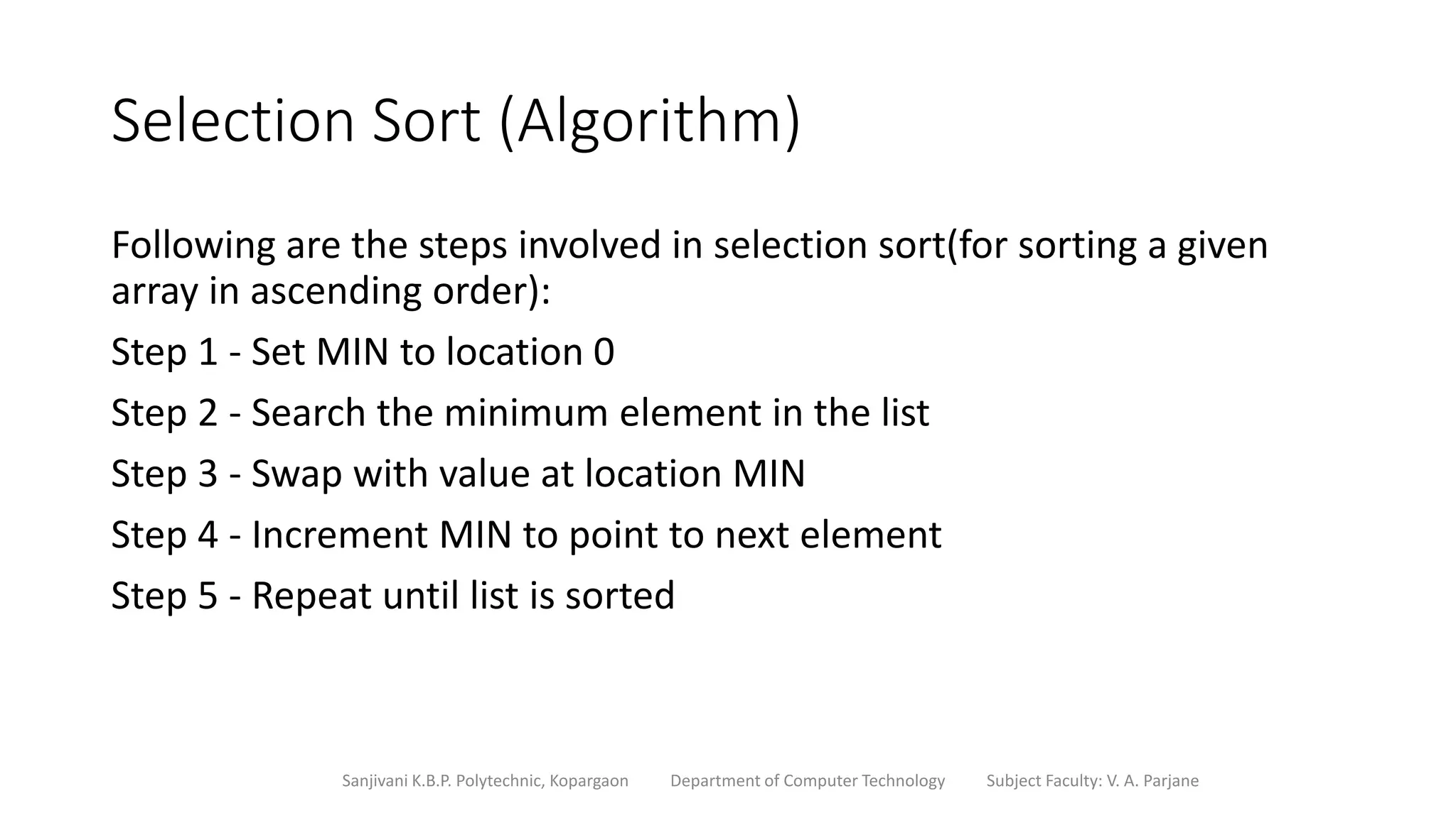 Selection Sort (Algorithm)
Following are the steps involved in selection sort(for sorting a given
array in ascending order):
Step 1 - Set MIN to location 0
Step 2 - Search the minimum element in the list
Step 3 - Swap with value at location MIN
Step 4 - Increment MIN to point to next element
Step 5 - Repeat until list is sorted
Sanjivani K.B.P. Polytechnic, Kopargaon Department of Computer Technology Subject Faculty: V. A. Parjane
 