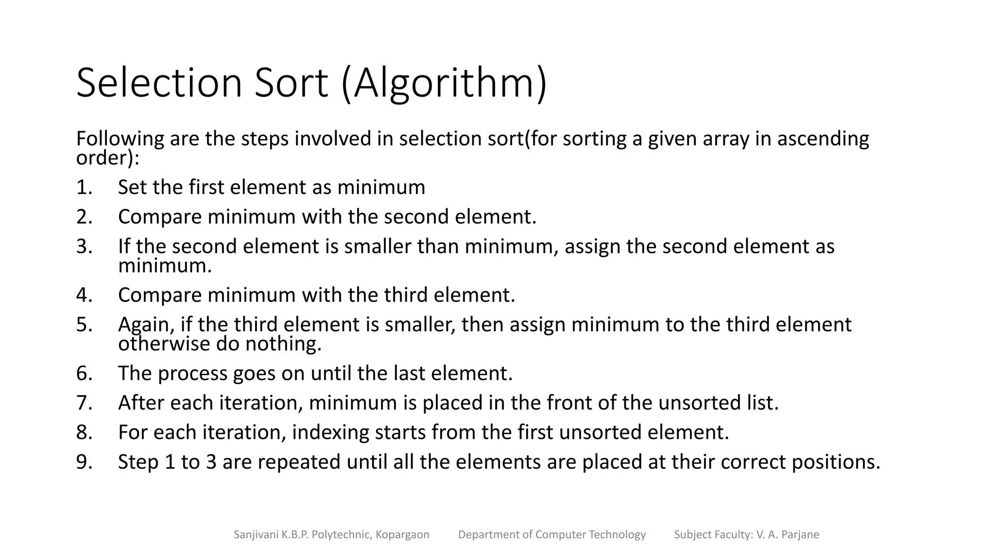 Selection Sort (Algorithm)
Following are the steps involved in selection sort(for sorting a given array in ascending
order):
1. Set the first element as minimum
2. Compare minimum with the second element.
3. If the second element is smaller than minimum, assign the second element as
minimum.
4. Compare minimum with the third element.
5. Again, if the third element is smaller, then assign minimum to the third element
otherwise do nothing.
6. The process goes on until the last element.
7. After each iteration, minimum is placed in the front of the unsorted list.
8. For each iteration, indexing starts from the first unsorted element.
9. Step 1 to 3 are repeated until all the elements are placed at their correct positions.
Sanjivani K.B.P. Polytechnic, Kopargaon Department of Computer Technology Subject Faculty: V. A. Parjane
 