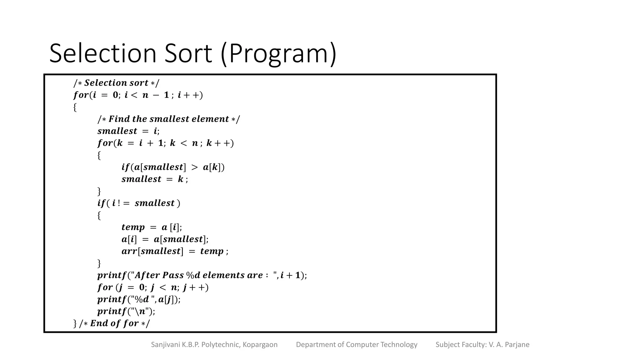 Selection Sort (Program)
Sanjivani K.B.P. Polytechnic, Kopargaon Department of Computer Technology Subject Faculty: V. A. Parjane
/∗ 𝑺𝒆𝒍𝒆𝒄𝒕𝒊𝒐𝒏 𝒔𝒐𝒓𝒕 ∗/
𝒇𝒐𝒓(𝒊 = 𝟎; 𝒊 < 𝒏 − 𝟏 ; 𝒊 + +)
{
/∗ 𝑭𝒊𝒏𝒅 𝒕𝒉𝒆 𝒔𝒎𝒂𝒍𝒍𝒆𝒔𝒕 𝒆𝒍𝒆𝒎𝒆𝒏𝒕 ∗/
𝒔𝒎𝒂𝒍𝒍𝒆𝒔𝒕 = 𝒊;
𝒇𝒐𝒓(𝒌 = 𝒊 + 𝟏; 𝒌 < 𝒏 ; 𝒌 + +)
{
𝒊𝒇(𝒂[𝒔𝒎𝒂𝒍𝒍𝒆𝒔𝒕] > 𝒂[𝒌])
𝒔𝒎𝒂𝒍𝒍𝒆𝒔𝒕 = 𝒌 ;
}
𝒊𝒇( 𝒊 ! = 𝒔𝒎𝒂𝒍𝒍𝒆𝒔𝒕 )
{
𝒕𝒆𝒎𝒑 = 𝒂 [𝒊];
𝒂[𝒊] = 𝒂[𝒔𝒎𝒂𝒍𝒍𝒆𝒔𝒕];
𝒂𝒓𝒓[𝒔𝒎𝒂𝒍𝒍𝒆𝒔𝒕] = 𝒕𝒆𝒎𝒑 ;
}
𝒑𝒓𝒊𝒏𝒕𝒇("𝑨𝒇𝒕𝒆𝒓 𝑷𝒂𝒔𝒔 %𝒅 𝒆𝒍𝒆𝒎𝒆𝒏𝒕𝒔 𝒂𝒓𝒆 ∶ ", 𝒊 + 𝟏);
𝒇𝒐𝒓 (𝒋 = 𝟎; 𝒋 < 𝒏; 𝒋 + +)
𝒑𝒓𝒊𝒏𝒕𝒇("%𝒅 ", 𝒂[𝒋]);
𝒑𝒓𝒊𝒏𝒕𝒇("𝒏");
} /∗ 𝑬𝒏𝒅 𝒐𝒇 𝒇𝒐𝒓 ∗/
 