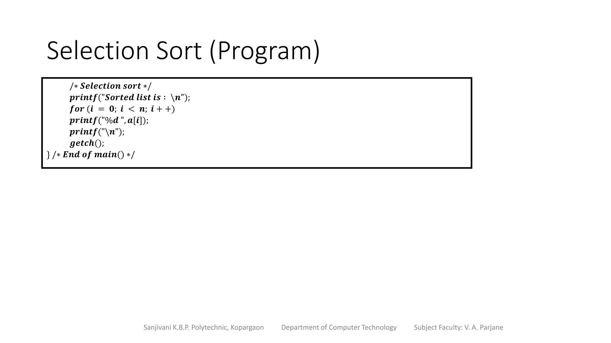 Selection Sort (Program)
Sanjivani K.B.P. Polytechnic, Kopargaon Department of Computer Technology Subject Faculty: V. A. Parjane
/∗ 𝑺𝒆𝒍𝒆𝒄𝒕𝒊𝒐𝒏 𝒔𝒐𝒓𝒕 ∗/
𝒑𝒓𝒊𝒏𝒕𝒇("𝑺𝒐𝒓𝒕𝒆𝒅 𝒍𝒊𝒔𝒕 𝒊𝒔 ∶ 𝒏");
𝒇𝒐𝒓 (𝒊 = 𝟎; 𝒊 < 𝒏; 𝒊 + +)
𝒑𝒓𝒊𝒏𝒕𝒇("%𝒅 ", 𝒂[𝒊]);
𝒑𝒓𝒊𝒏𝒕𝒇("𝒏");
𝒈𝒆𝒕𝒄𝒉();
} /∗ 𝑬𝒏𝒅 𝒐𝒇 𝒎𝒂𝒊𝒏() ∗/
 