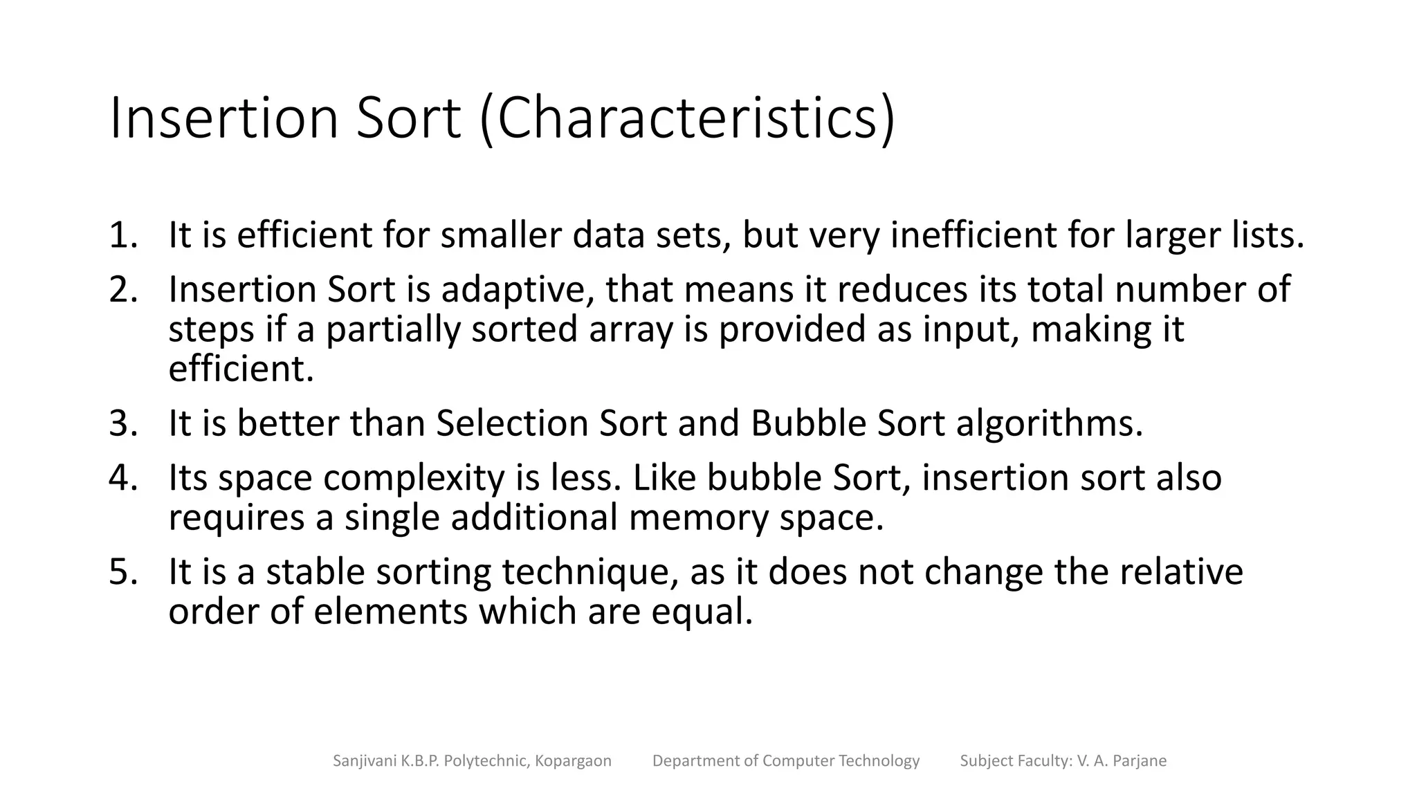 Insertion Sort (Characteristics)
1. It is efficient for smaller data sets, but very inefficient for larger lists.
2. Insertion Sort is adaptive, that means it reduces its total number of
steps if a partially sorted array is provided as input, making it
efficient.
3. It is better than Selection Sort and Bubble Sort algorithms.
4. Its space complexity is less. Like bubble Sort, insertion sort also
requires a single additional memory space.
5. It is a stable sorting technique, as it does not change the relative
order of elements which are equal.
Sanjivani K.B.P. Polytechnic, Kopargaon Department of Computer Technology Subject Faculty: V. A. Parjane
 