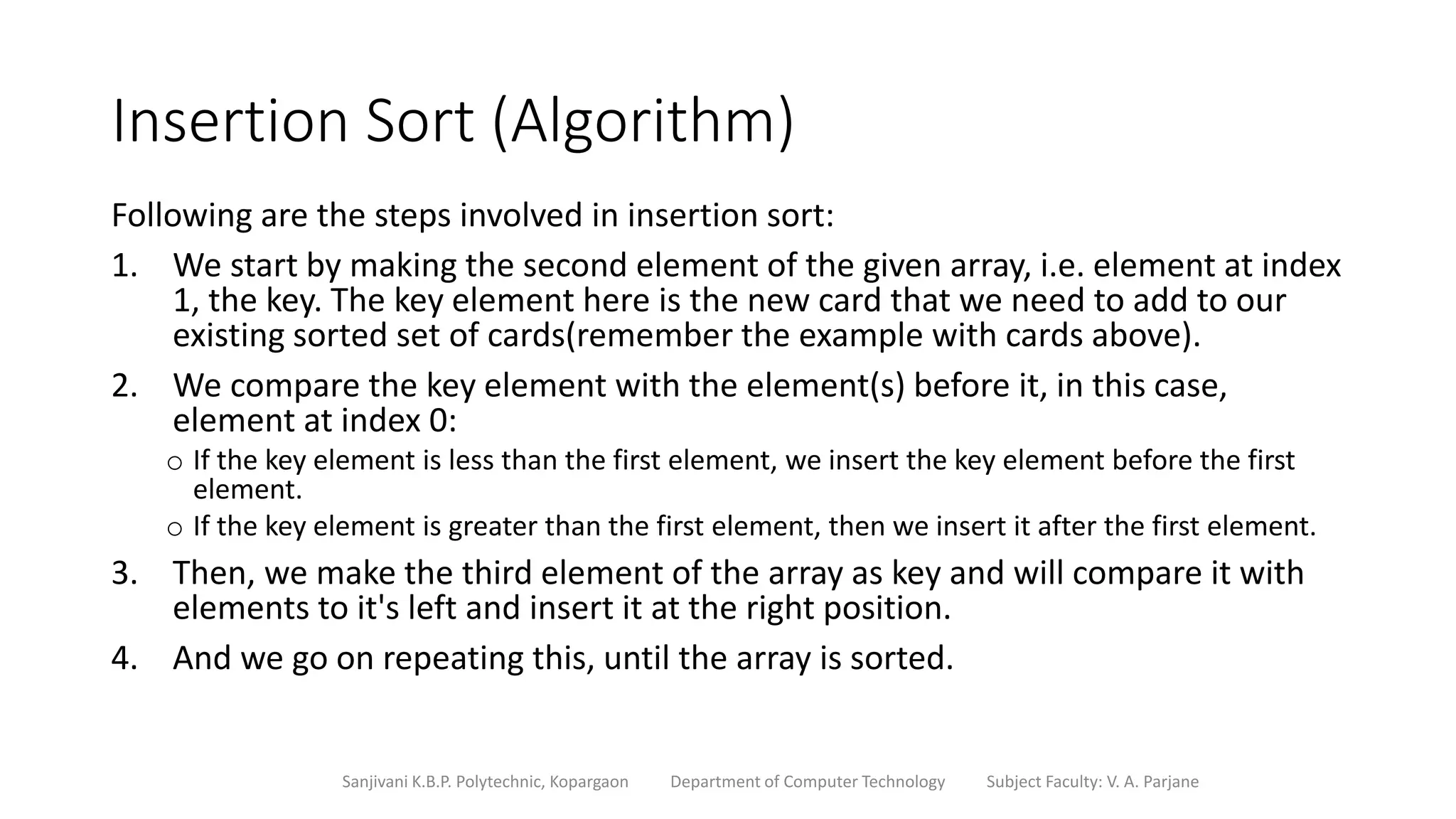 Insertion Sort (Algorithm)
Following are the steps involved in insertion sort:
1. We start by making the second element of the given array, i.e. element at index
1, the key. The key element here is the new card that we need to add to our
existing sorted set of cards(remember the example with cards above).
2. We compare the key element with the element(s) before it, in this case,
element at index 0:
o If the key element is less than the first element, we insert the key element before the first
element.
o If the key element is greater than the first element, then we insert it after the first element.
3. Then, we make the third element of the array as key and will compare it with
elements to it's left and insert it at the right position.
4. And we go on repeating this, until the array is sorted.
Sanjivani K.B.P. Polytechnic, Kopargaon Department of Computer Technology Subject Faculty: V. A. Parjane
 