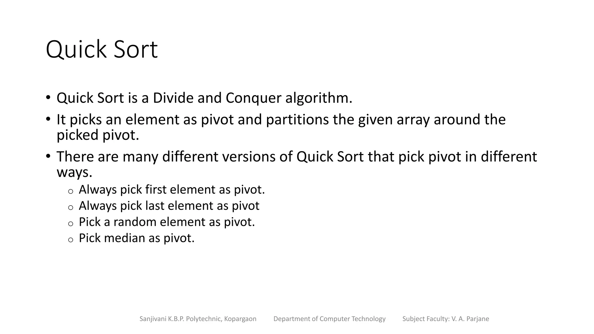 Quick Sort
• Quick Sort is a Divide and Conquer algorithm.
• It picks an element as pivot and partitions the given array around the
picked pivot.
• There are many different versions of Quick Sort that pick pivot in different
ways.
o Always pick first element as pivot.
o Always pick last element as pivot
o Pick a random element as pivot.
o Pick median as pivot.
Sanjivani K.B.P. Polytechnic, Kopargaon Department of Computer Technology Subject Faculty: V. A. Parjane
 