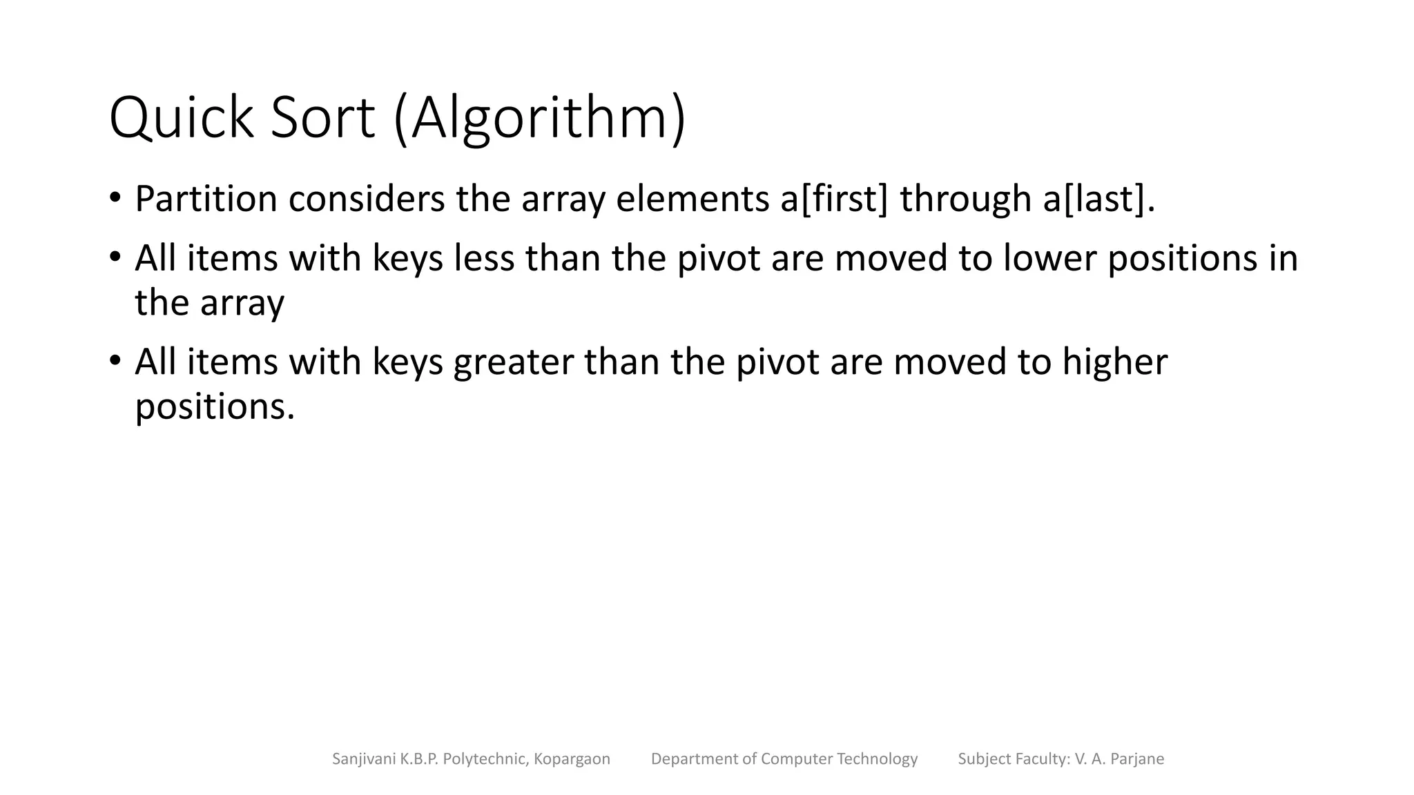 Quick Sort (Algorithm)
• Partition considers the array elements a[first] through a[last].
• All items with keys less than the pivot are moved to lower positions in
the array
• All items with keys greater than the pivot are moved to higher
positions.
Sanjivani K.B.P. Polytechnic, Kopargaon Department of Computer Technology Subject Faculty: V. A. Parjane
 