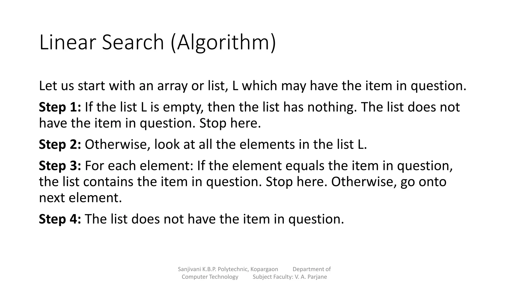Linear Search (Algorithm)
Let us start with an array or list, L which may have the item in question.
Step 1: If the list L is empty, then the list has nothing. The list does not
have the item in question. Stop here.
Step 2: Otherwise, look at all the elements in the list L.
Step 3: For each element: If the element equals the item in question,
the list contains the item in question. Stop here. Otherwise, go onto
next element.
Step 4: The list does not have the item in question.
Sanjivani K.B.P. Polytechnic, Kopargaon Department of
Computer Technology Subject Faculty: V. A. Parjane
 