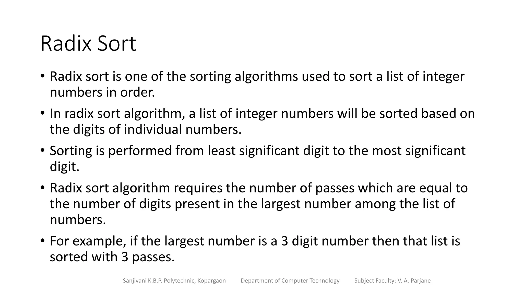 Radix Sort
• Radix sort is one of the sorting algorithms used to sort a list of integer
numbers in order.
• In radix sort algorithm, a list of integer numbers will be sorted based on
the digits of individual numbers.
• Sorting is performed from least significant digit to the most significant
digit.
• Radix sort algorithm requires the number of passes which are equal to
the number of digits present in the largest number among the list of
numbers.
• For example, if the largest number is a 3 digit number then that list is
sorted with 3 passes.
Sanjivani K.B.P. Polytechnic, Kopargaon Department of Computer Technology Subject Faculty: V. A. Parjane
 