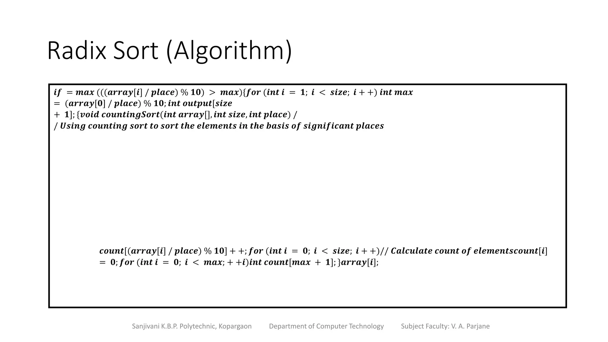 Radix Sort (Algorithm)
Sanjivani K.B.P. Polytechnic, Kopargaon Department of Computer Technology Subject Faculty: V. A. Parjane
𝒊𝒇 = 𝒎𝒂𝒙 (((𝒂𝒓𝒓𝒂𝒚[𝒊] / 𝒑𝒍𝒂𝒄𝒆) % 𝟏𝟎) > 𝒎𝒂𝒙){𝒇𝒐𝒓 (𝒊𝒏𝒕 𝒊 = 𝟏; 𝒊 < 𝒔𝒊𝒛𝒆; 𝒊 + +) 𝒊𝒏𝒕 𝒎𝒂𝒙
= (𝒂𝒓𝒓𝒂𝒚[𝟎] / 𝒑𝒍𝒂𝒄𝒆) % 𝟏𝟎; 𝒊𝒏𝒕 𝒐𝒖𝒕𝒑𝒖𝒕[𝒔𝒊𝒛𝒆
+ 𝟏]; {𝒗𝒐𝒊𝒅 𝒄𝒐𝒖𝒏𝒕𝒊𝒏𝒈𝑺𝒐𝒓𝒕(𝒊𝒏𝒕 𝒂𝒓𝒓𝒂𝒚[], 𝒊𝒏𝒕 𝒔𝒊𝒛𝒆, 𝒊𝒏𝒕 𝒑𝒍𝒂𝒄𝒆) /
/ 𝑼𝒔𝒊𝒏𝒈 𝒄𝒐𝒖𝒏𝒕𝒊𝒏𝒈 𝒔𝒐𝒓𝒕 𝒕𝒐 𝒔𝒐𝒓𝒕 𝒕𝒉𝒆 𝒆𝒍𝒆𝒎𝒆𝒏𝒕𝒔 𝒊𝒏 𝒕𝒉𝒆 𝒃𝒂𝒔𝒊𝒔 𝒐𝒇 𝒔𝒊𝒈𝒏𝒊𝒇𝒊𝒄𝒂𝒏𝒕 𝒑𝒍𝒂𝒄𝒆𝒔
𝒄𝒐𝒖𝒏𝒕[(𝒂𝒓𝒓𝒂𝒚[𝒊] / 𝒑𝒍𝒂𝒄𝒆) % 𝟏𝟎] + +; 𝒇𝒐𝒓 (𝒊𝒏𝒕 𝒊 = 𝟎; 𝒊 < 𝒔𝒊𝒛𝒆; 𝒊 + +)// 𝑪𝒂𝒍𝒄𝒖𝒍𝒂𝒕𝒆 𝒄𝒐𝒖𝒏𝒕 𝒐𝒇 𝒆𝒍𝒆𝒎𝒆𝒏𝒕𝒔𝒄𝒐𝒖𝒏𝒕[𝒊]
= 𝟎; 𝒇𝒐𝒓 (𝒊𝒏𝒕 𝒊 = 𝟎; 𝒊 < 𝒎𝒂𝒙; + +𝒊)𝒊𝒏𝒕 𝒄𝒐𝒖𝒏𝒕[𝒎𝒂𝒙 + 𝟏]; }𝒂𝒓𝒓𝒂𝒚[𝒊];
 