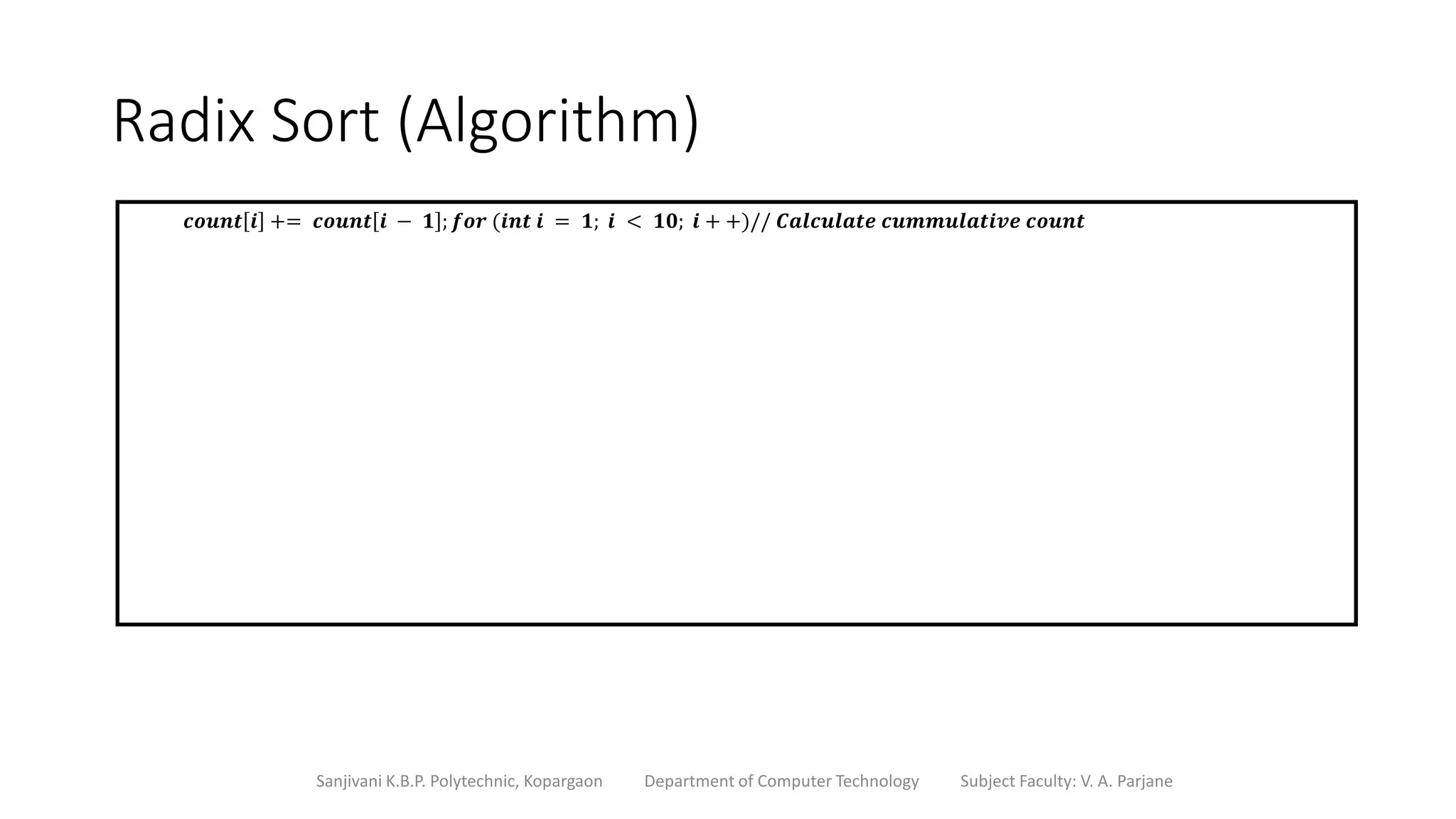 Radix Sort (Algorithm)
Sanjivani K.B.P. Polytechnic, Kopargaon Department of Computer Technology Subject Faculty: V. A. Parjane
𝒄𝒐𝒖𝒏𝒕 𝒊 += 𝒄𝒐𝒖𝒏𝒕 𝒊 − 𝟏 ; 𝒇𝒐𝒓 (𝒊𝒏𝒕 𝒊 = 𝟏; 𝒊 < 𝟏𝟎; 𝒊 + +)// 𝑪𝒂𝒍𝒄𝒖𝒍𝒂𝒕𝒆 𝒄𝒖𝒎𝒎𝒖𝒍𝒂𝒕𝒊𝒗𝒆 𝒄𝒐𝒖𝒏𝒕
 